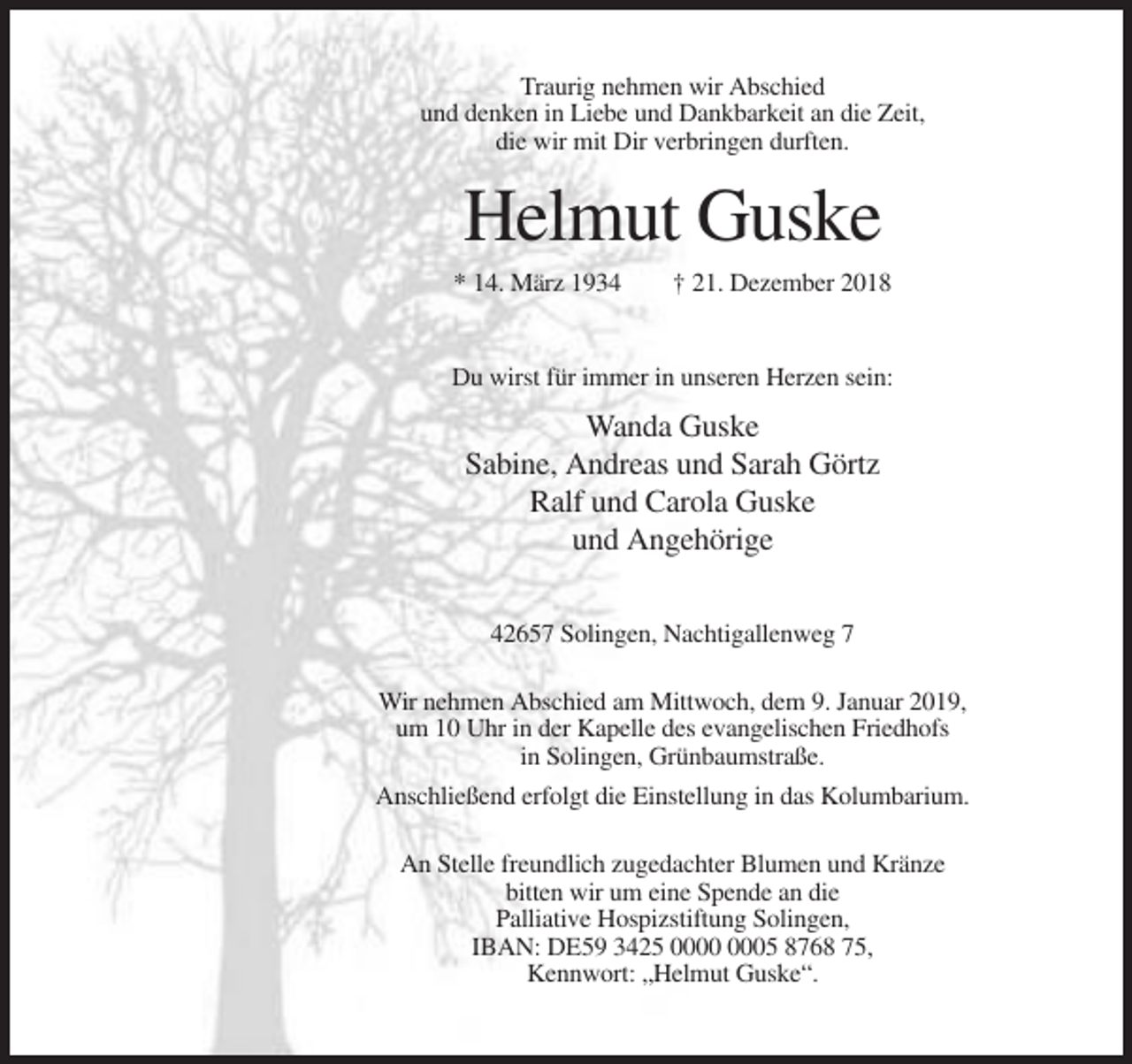 <p>Traurig nehmen wir Abschied<br />und denken in Liebe und Dankbarkeit an die Zeit,<br />die wir mit Dir verbringen durften.</p><p>Helmut Guske<br />* 14. März 1934</p><p>† 21. Dezember 2018</p><p>Du wirst für immer in unseren Herzen sein:</p><p>Wanda Guske<br />Sabine, Andreas und Sarah Görtz<br />Ralf und Carola Guske<br />und Angehörige<br />42657 Solingen, Nachtigallenweg 7<br />Wir nehmen Abschied am Mittwoch, dem 9. Januar 2019,<br />um 10 Uhr in der Kapelle des evangelischen Friedhofs<br />in Solingen, Grünbaumstraße.<br />Anschließend erfolgt die Einstellung in das Kolumbarium.<br />An Stelle freundlich zugedachter Blumen und Kränze<br />bitten wir um eine Spende an die<br />Palliative Hospizstiftung Solingen,<br />IBAN: DE59 3425 05 8768 75,<br />Kennwort: „Helmut Guske“.</p>
