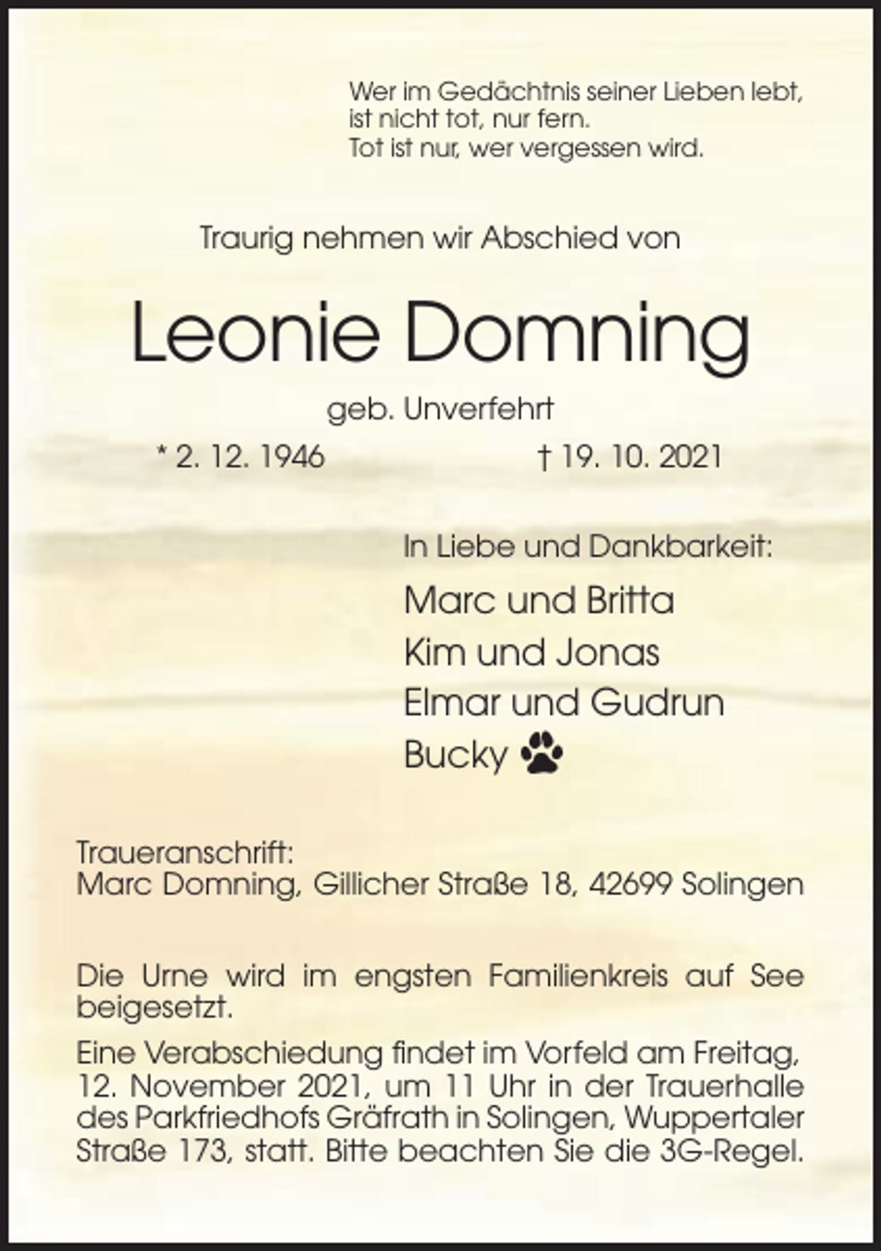 <p>Wer im Gedächtnis seiner Lieben lebt,<br />ist nicht tot, nur fern.<br />Tot ist nur, wer vergessen wird.</p><p>Traurig nehmen wir Abschied von</p><p>Leonie Domning<br />geb. Unverfehrt<br />* 2. 12. 1946</p><p>† 19. 10. 2021<br />In Liebe und Dankbarkeit:</p><p>Marc und Britta<br />Kim und Jonas<br />Elmar und Gudrun<br />Bucky<br />Traueranschrift:<br />Marc Domning, Gillicher Straße 18, 42699 Solingen<br />Die Urne wird im engsten Familienkreis auf See<br />beigesetzt.<br />Eine Verabschiedung findet im Vorfeld am Freitag,<br />12. November 2021, um 11 Uhr in der Trauerhalle<br />des Parkfriedhofs Gräfrath in Solingen, Wuppertaler<br />Straße 173, statt. Bitte beachten Sie die 3G-Regel.</p>