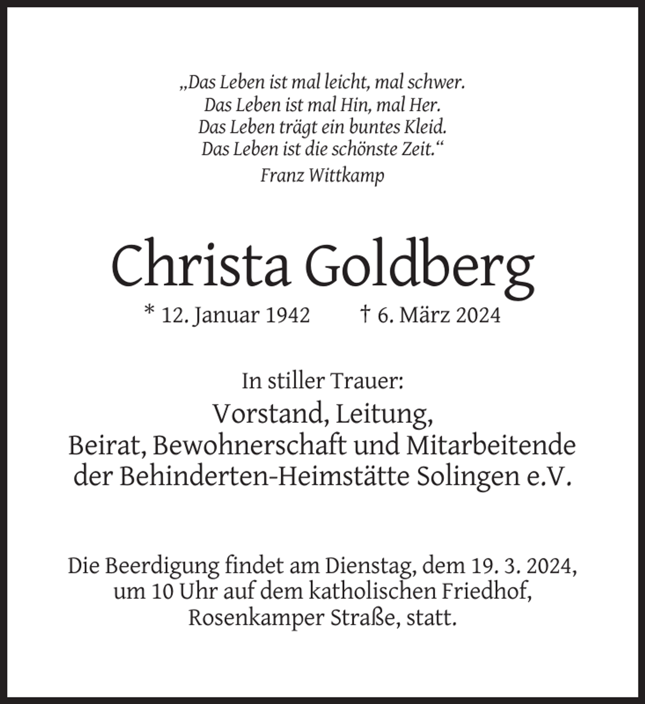 <p>„Das Leben ist mal leicht, mal schwer.<br />Das Leben ist mal Hin, mal Her.<br />Das Leben trägt ein buntes Kleid.<br />Das Leben ist die schönste Zeit.“<br />Franz Wittkamp</p><p>Christa Goldberg<br />* 12. Januar 1942</p><p>† 6. März 2024</p><p>In stiller Trauer:</p><p>Vorstand, Leitung,<br />Beirat, Bewohnerschaft und Mitarbeitende<br />der Behinderten-Heimstätte Solingen e.V.</p><p>Die Beerdigung findet am Dienstag, dem 19. 3. 2024,<br />um 10 Uhr auf dem katholischen Friedhof,<br />Rosenkamper Straße, statt.</p>