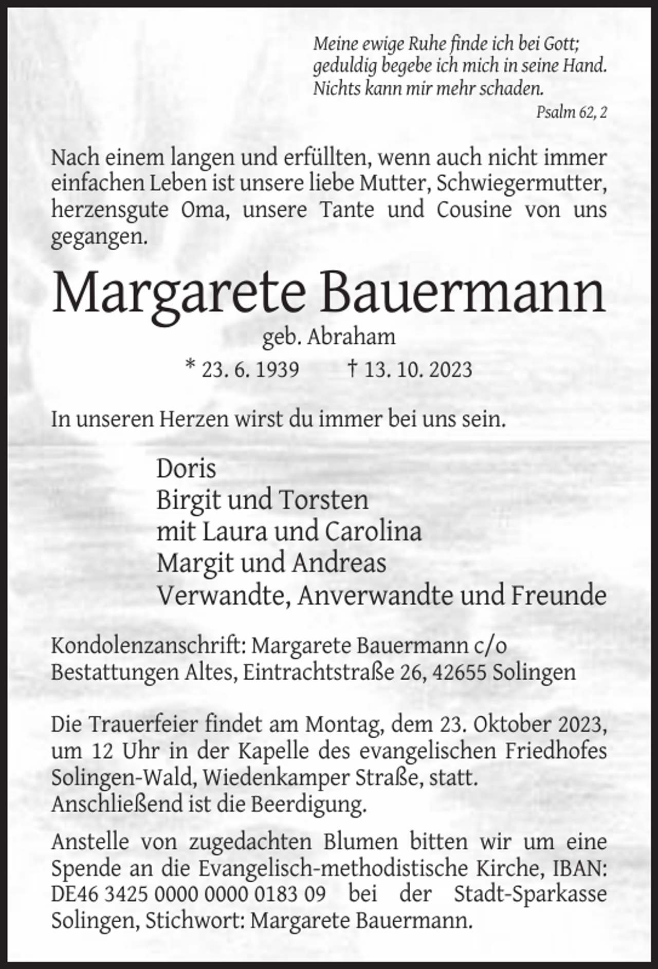 <p>Meine ewige Ruhe finde ich bei Gott;<br />geduldig begebe ich mich in seine Hand.<br />Nichts kann mir mehr schaden.<br />Psalm 62, 2</p><p>Nach einem langen und erfüllten, wenn auch nicht immer<br />einfachen Leben ist unsere liebe Mutter, Schwiegermutter,<br />herzensgute Oma, unsere Tante und Cousine von uns<br />gegangen.</p><p>Margarete Bauermann<br />geb. Abraham<br />* 23. 6. 1939<br />† 13. 10. 2023<br />In unseren Herzen wirst du immer bei uns sein.</p><p>Doris<br />Birgit und Torsten<br />mit Laura und Carolina<br />Margit und Andreas<br />Verwandte, Anverwandte und Freunde<br />Kondolenzanschrift: Margarete Bauermann c/o<br />Bestattungen Altes, Eintrachtstraße 26, 42655 Solingen<br />Die Trauerfeier findet am Montag, dem 23. Oktober 2023,<br />um 12 Uhr in der Kapelle des evangelischen Friedhofes<br />Solingen-Wald, Wiedenkamper Straße, statt.<br />Anschließend ist die Beerdigung.<br />Anstelle von zugedachten Blumen bitten wir um eine<br />Spende an die Evangelisch-methodistische Kirche, IBAN:<br />DE46 3425 0183 09 bei der Stadt-Sparkasse<br />Solingen, Stichwort: Margarete Bauermann.</p>