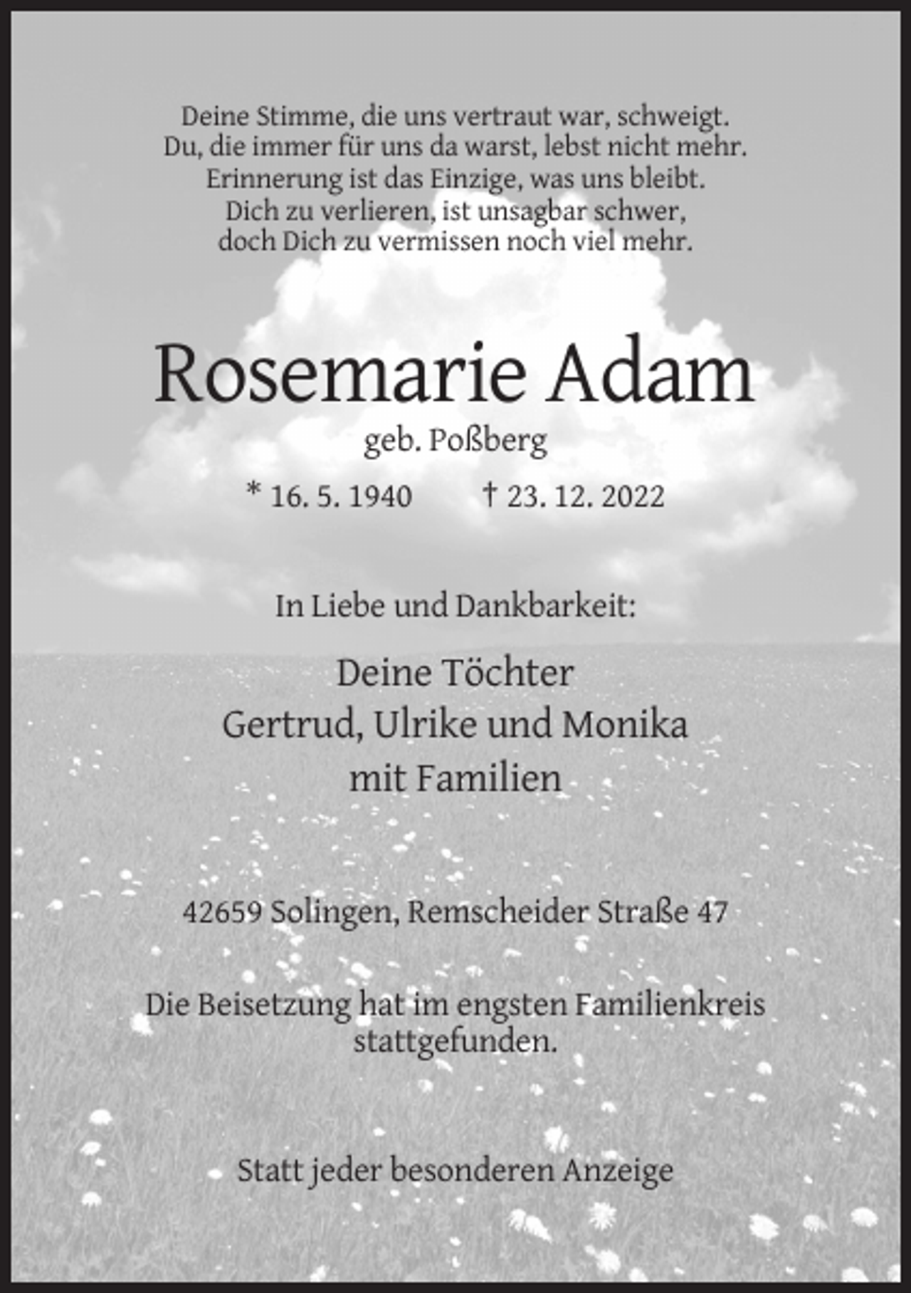 <p>Deine Stimme, die uns vertraut war, schweigt.<br />Du, die immer für uns da warst, lebst nicht mehr.<br />Erinnerung ist das Einzige, was uns bleibt.<br />Dich zu verlieren, ist unsagbar schwer,<br />doch Dich zu vermissen noch viel mehr.</p><p>Rosemarie Adam<br />geb. Poßberg<br />* 16. 5. 1940</p><p>† 23. 12. 2022</p><p>In Liebe und Dankbarkeit:</p><p>Deine Töchter<br />Gertrud, Ulrike und Monika<br />mit Familien</p><p>42659 Solingen, Remscheider Straße 47<br />Die Beisetzung hat im engsten Familienkreis<br />stattgefunden.</p><p>Statt jeder besonderen Anzeige</p>