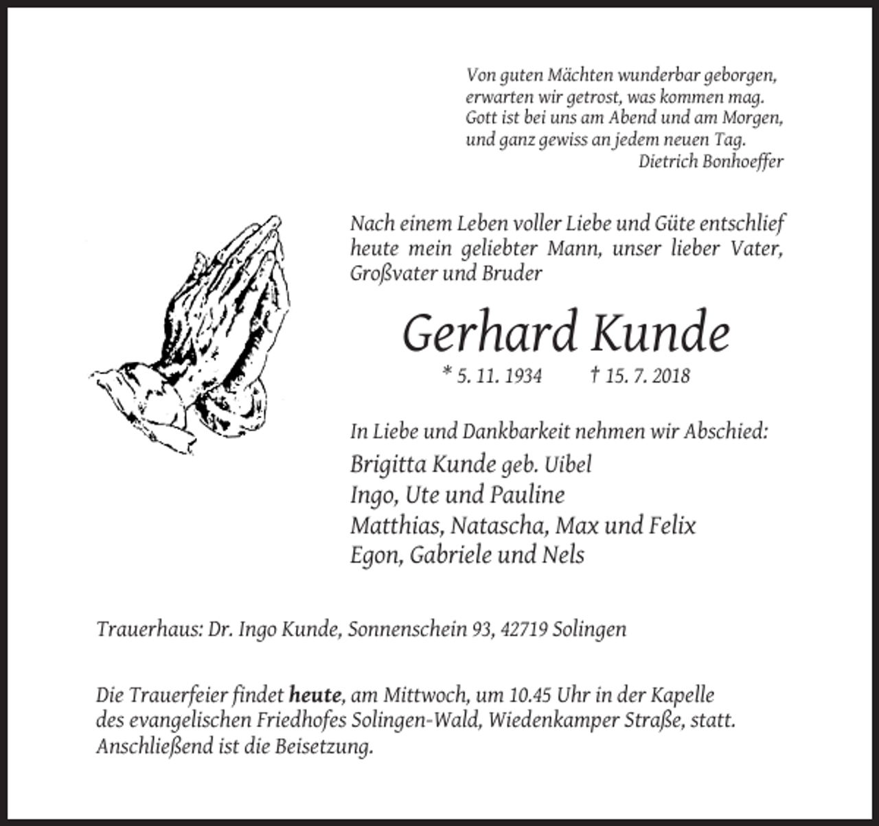 <p>Von guten Mächten wunderbar geborgen,<br />erwarten wir getrost, was kommen mag.<br />Gott ist bei uns am Abend und am Morgen,<br />und ganz gewiss an jedem neuen Tag.<br />Dietrich Bonhoeffer</p><p>Nach einem Leben voller Liebe und Güte entschlief<br />heute mein geliebter Mann, unser lieber Vater,<br />Großvater und Bruder</p><p>Gerhard Kunde<br />* 5. 11. 1934</p><p>† 15. 7. 2018</p><p>In Liebe und Dankbarkeit nehmen wir Abschied:<br />Brigitta Kunde geb. Uibel</p><p>Ingo, Ute und Pauline<br />Matthias, Natascha, Max und Felix<br />Egon, Gabriele und Nels</p><p>Trauerhaus: Dr. Ingo Kunde, Sonnenschein 93, 42719 Solingen</p><p>Die Trauerfeier findet heute, am Mittwoch, um 10.45 Uhr in der Kapelle<br />des evangelischen Friedhofes Solingen-Wald, Wiedenkamper Straße, statt.<br />Anschließend ist die Beisetzung.</p>
