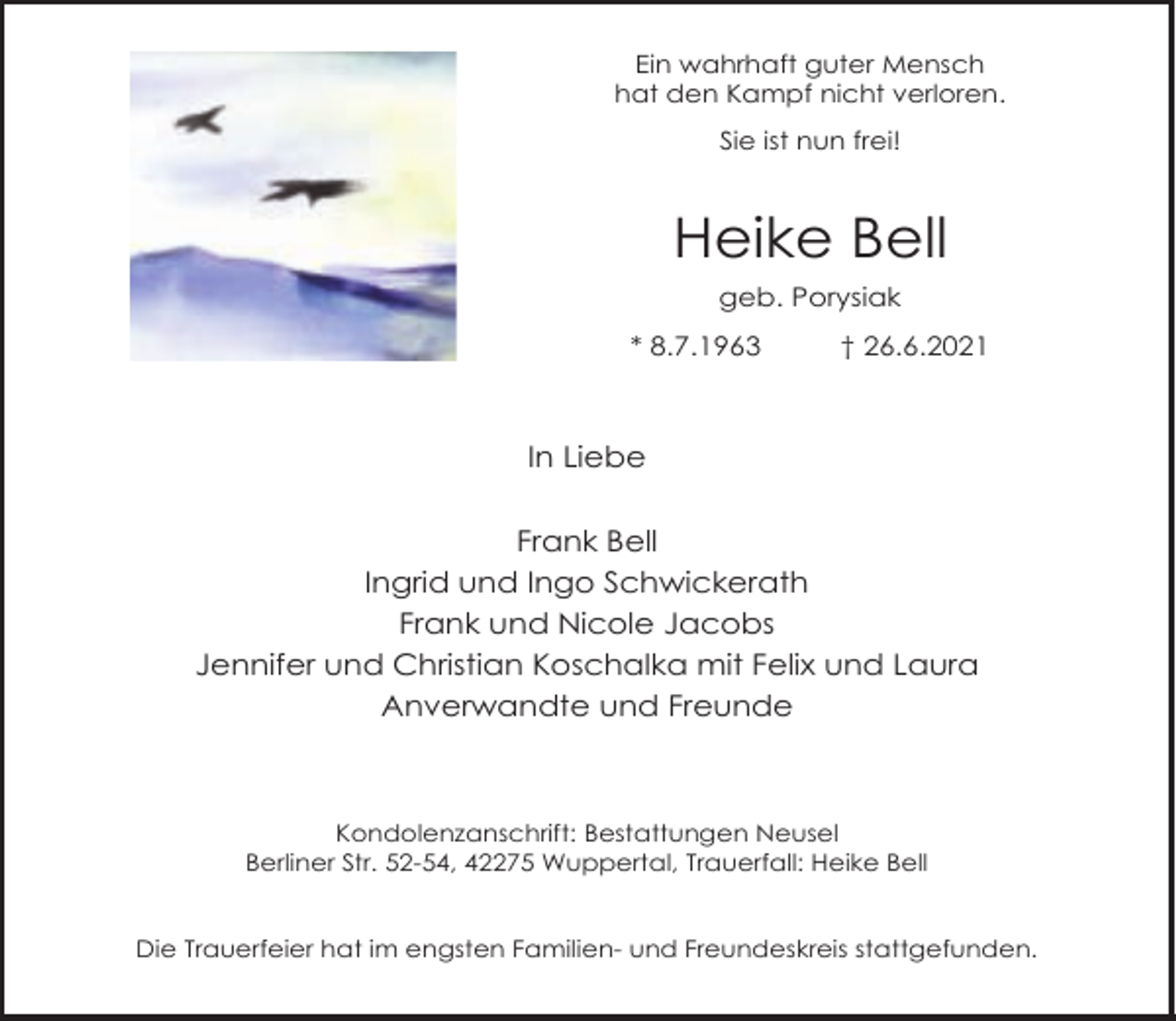 <p>Ein wahrhaft guter Mensch<br />hat den Kampf nicht verloren.<br />Sie ist nun frei!</p><p>Heike Bell<br />geb. Porysiak<br />* 8.7.1963</p><p>† 26.6.2021</p><p>In Liebe<br />Frank Bell<br />Ingrid und Ingo Schwickerath<br />Frank und Nicole Jacobs<br />Jennifer und Christian Koschalka mit Felix und Laura<br />Anverwandte und Freunde</p><p>Kondolenzanschrift: Bestattungen Neusel<br />Berliner Str. 52-54, 42275 Wuppertal, Trauerfall: Heike Bell<br />Die Trauerfeier hat im engsten Familien- und Freundeskreis stattgefunden.</p>