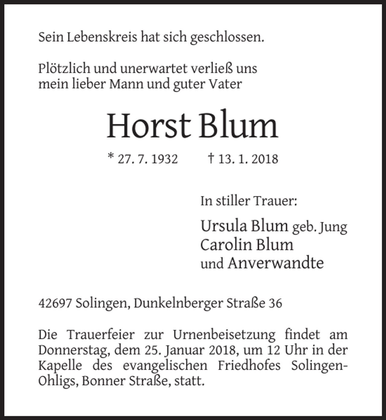 <p>Sein Lebenskreis hat sich geschlossen.<br />Plötzlich und unerwartet verließ uns<br />mein lieber Mann und guter Vater</p><p>Horst Blum<br />* 27. 7. 1932</p><p>† 13. 1. 2018<br />In stiller Trauer:</p><p>Ursula Blum geb. Jung<br />Carolin Blum<br />und Anverwandte<br />42697 Solingen, Dunkelnberger Straße 36<br />Die Trauerfeier zur Urnenbeisetzung findet am<br />Donnerstag, dem 25. Januar 2018, um 12 Uhr in der<br />Kapelle des evangelischen Friedhofes SolingenOhligs, Bonner Straße, statt.</p>