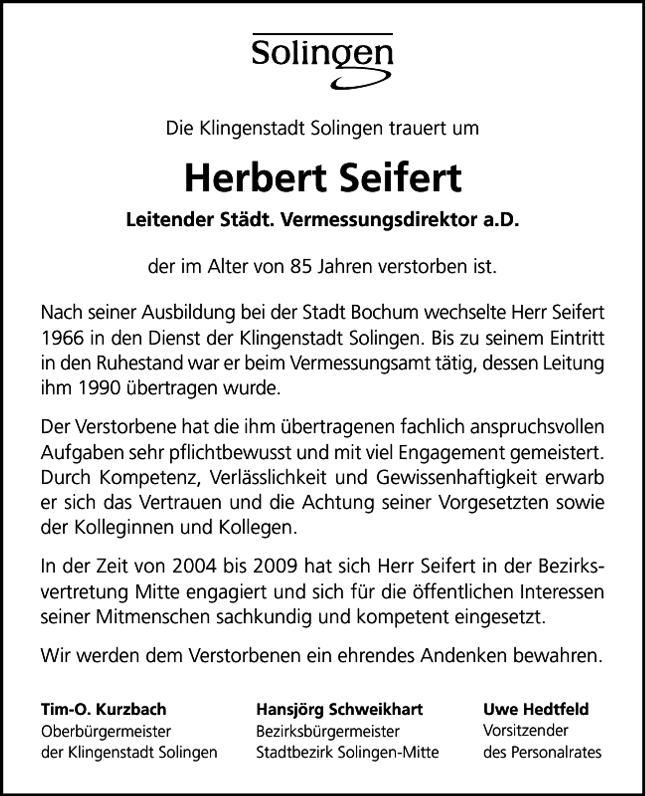 <p>Die Klingenstadt Solingen trauert um</p>
<p>Herbert Seifert<br />Leitender Städt. Vermessungsdirektor a.D.<br />der im Alter von 85 Jahren verstorben ist.<br />Nach seiner Ausbildung bei der Stadt Bochum wechselte Herr Seifert<br />1966 in den Dienst der Klingenstadt Solingen. Bis zu seinem Eintritt<br />in den Ruhestand war er beim Vermessungsamt tätig, dessen Leitung<br />ihm 1990 übertragen wurde.<br />Der Verstorbene hat die ihm übertragenen fachlich anspruchsvollen<br />Aufgaben sehr pﬂichtbewusst und mit viel Engagement gemeistert.<br />Durch Kompetenz, Verlässlichkeit und Gewissenhaftigkeit erwarb<br />er sich das Vertrauen und die Achtung seiner Vorgesetzten sowie<br />der Kolleginnen und Kollegen.<br />In der Zeit von 2004 bis 2009 hat sich Herr Seifert in der Bezirksvertretung Mitte engagiert und sich für die öffentlichen Interessen<br />seiner Mitmenschen sachkundig und kompetent eingesetzt.<br />Wir werden dem Verstorbenen ein ehrendes Andenken bewahren.<br />Tim-O. Kurzbach<br />Oberbürgermeister<br />der Klingenstadt Solingen</p>
<p>Hansjörg Schweikhart<br />Bezirksbürgermeister<br />Stadtbezirk Solingen-Mitte</p>
<p>Uwe Hedtfeld<br />Vorsitzender<br />des Personalrates</p>