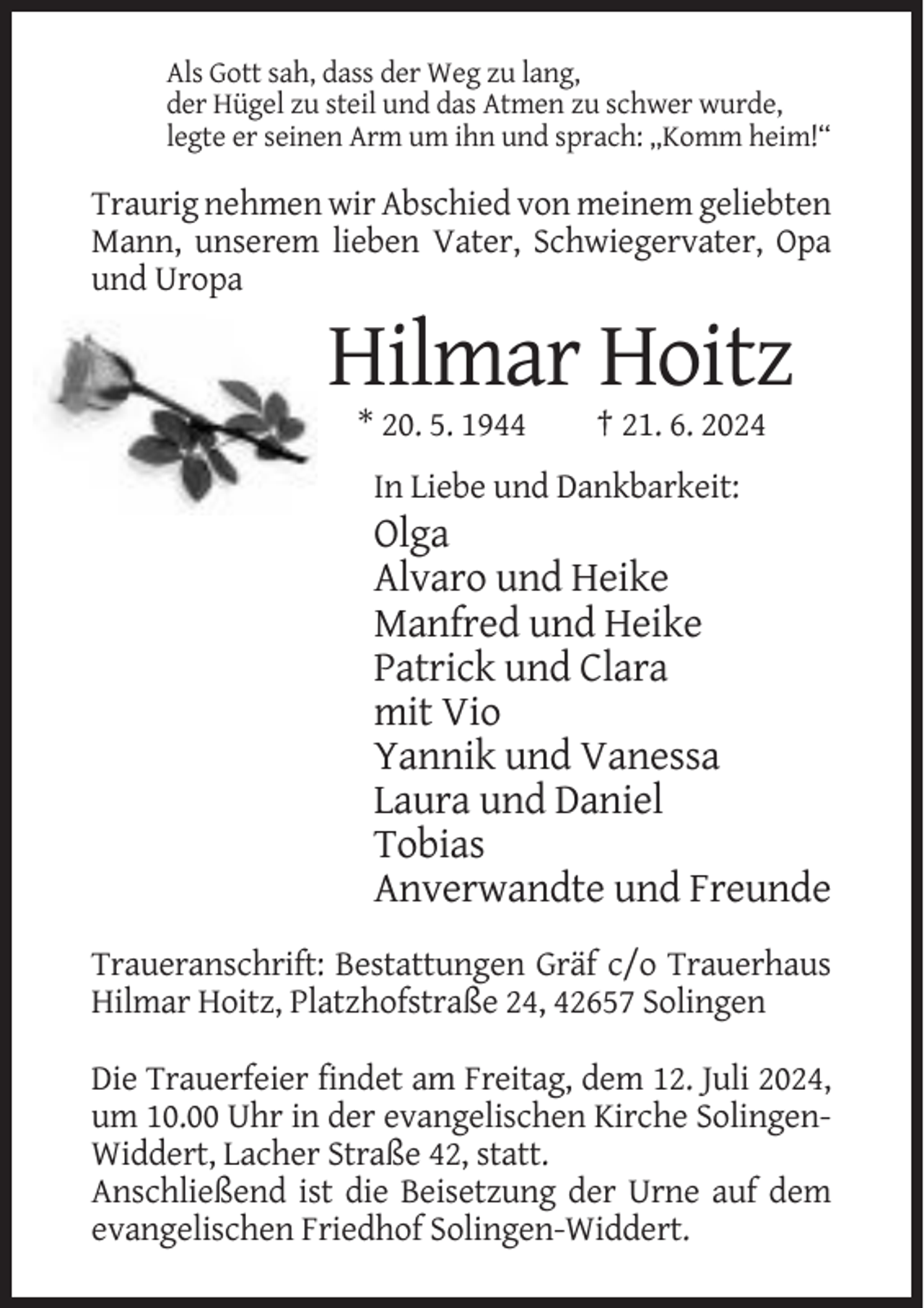 <p>Als Gott sah, dass der Weg zu lang,<br />der Hügel zu steil und das Atmen zu schwer wurde,<br />legte er seinen Arm um ihn und sprach: „Komm heim!“</p><p>Traurig nehmen wir Abschied von meinem geliebten<br />Mann, unserem lieben Vater, Schwiegervater, Opa<br />und Uropa</p><p>Hilmar Hoitz<br />* 20. 5. 1944</p><p>† 21. 6. 2024</p><p>In Liebe und Dankbarkeit:</p><p>Olga<br />Alvaro und Heike<br />Manfred und Heike<br />Patrick und Clara<br />mit Vio<br />Yannik und Vanessa<br />Laura und Daniel<br />Tobias<br />Anverwandte und Freunde<br />Traueranschrift: Bestattungen Gräf c/o Trauerhaus<br />Hilmar Hoitz, Platzhofstraße 24, 42657 Solingen<br />Die Trauerfeier findet am Freitag, dem 12. Juli 2024,<br />um 10.00 Uhr in der evangelischen Kirche SolingenWiddert, Lacher Straße 42, statt.<br />Anschließend ist die Beisetzung der Urne auf dem<br />evangelischen Friedhof Solingen-Widdert.</p>