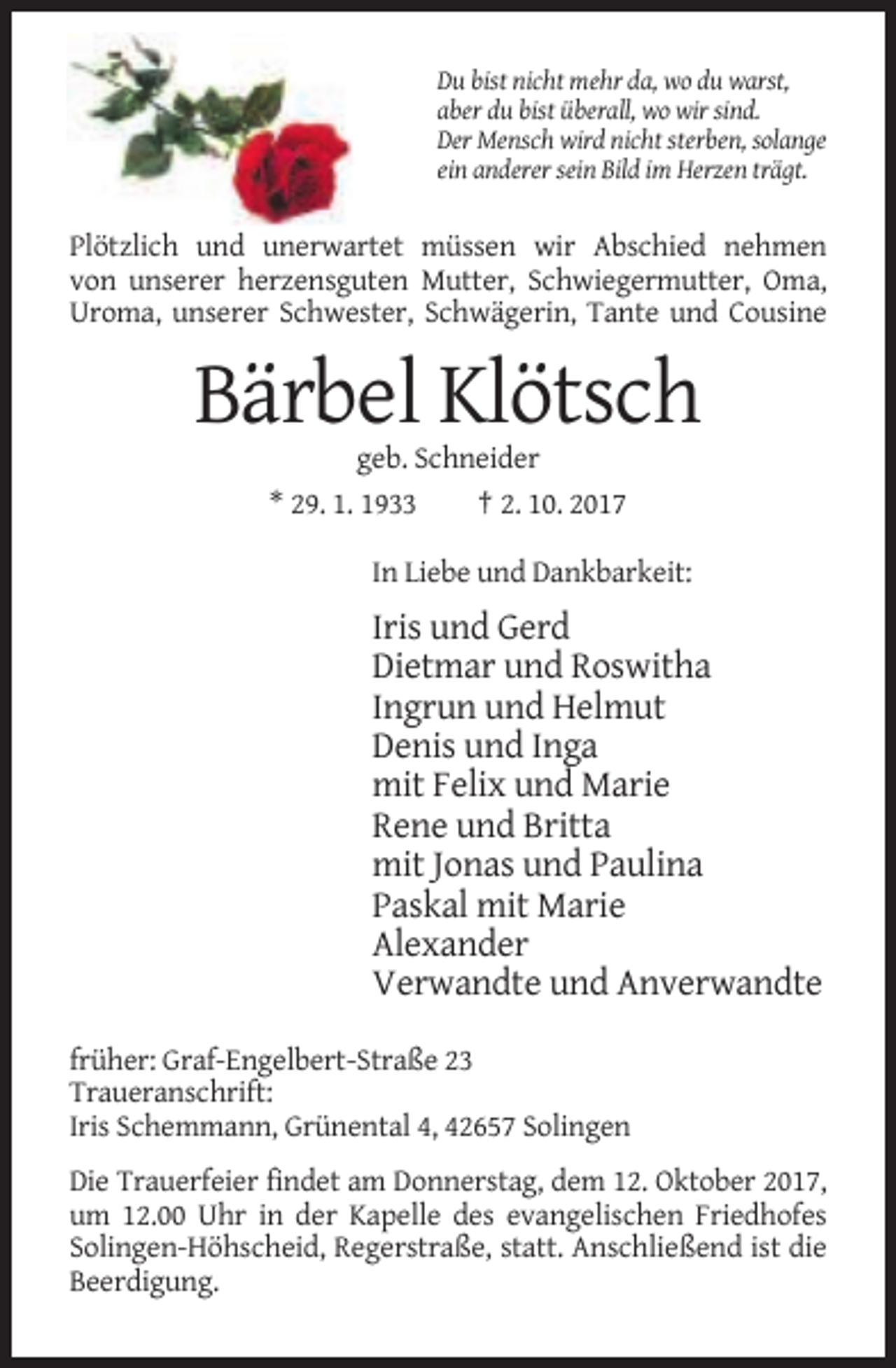 <p>Du bist nicht mehr da, wo du warst,<br />aber du bist überall, wo wir sind.<br />Der Mensch wird nicht sterben, solange<br />ein anderer sein Bild im Herzen trägt.</p><p>Plötzlich und unerwartet müssen wir Abschied nehmen<br />von unserer herzensguten Mutter, Schwiegermutter, Oma,<br />Uroma, unserer Schwester, Schwägerin, Tante und Cousine</p><p>Bärbel Klötsch<br />geb. Schneider<br />* 29. 1. 1933<br />† 2. 10. 2017<br />In Liebe und Dankbarkeit:</p><p>Iris und Gerd<br />Dietmar und Roswitha<br />Ingrun und Helmut<br />Denis und Inga<br />mit Felix und Marie<br />Rene und Britta<br />mit Jonas und Paulina<br />Paskal mit Marie<br />Alexander<br />Verwandte und Anverwandte<br />früher: Graf-Engelbert-Straße 23<br />Traueranschrift:<br />Iris Schemmann, Grünental 4, 42657 Solingen<br />Die Trauerfeier findet am Donnerstag, dem 12. Oktober 2017,<br />um 12.00 Uhr in der Kapelle des evangelischen Friedhofes<br />Solingen-Höhscheid, Regerstraße, statt. Anschließend ist die<br />Beerdigung.</p>