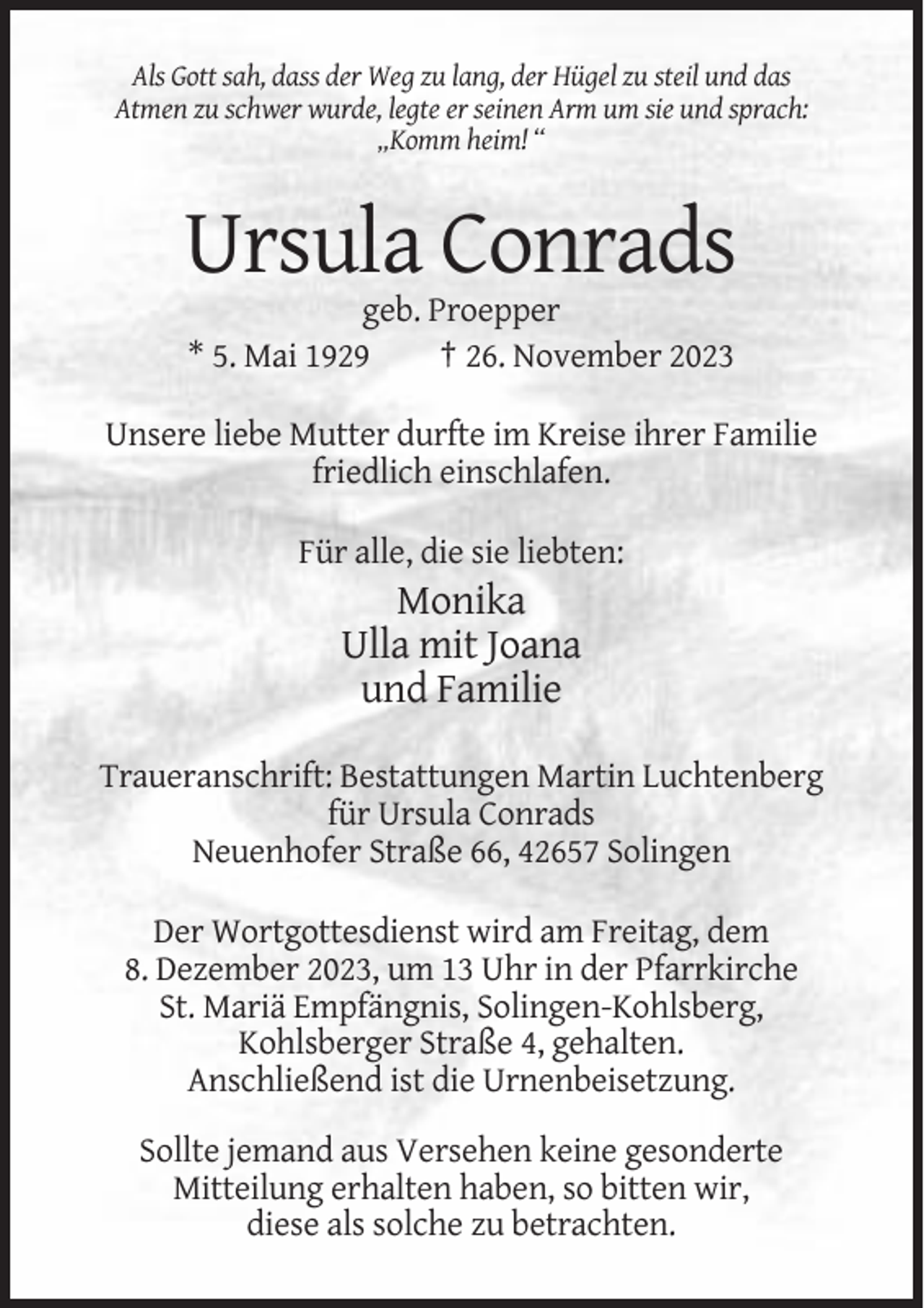 <p>Als Gott sah, dass der Weg zu lang, der Hügel zu steil und das<br />Atmen zu schwer wurde, legte er seinen Arm um sie und sprach:<br />„Komm heim! “</p><p>Ursula Conrads<br />geb. Proepper<br />* 5. Mai 1929<br />† 26. November 2023<br />Unsere liebe Mutter durfte im Kreise ihrer Familie<br />friedlich einschlafen.<br />Für alle, die sie liebten:</p><p>Monika<br />Ulla mit Joana<br />und Familie<br />Traueranschrift: Bestattungen Martin Luchtenberg<br />für Ursula Conrads<br />Neuenhofer Straße 66, 42657 Solingen<br />Der Wortgottesdienst wird am Freitag, dem<br />8. Dezember 2023, um 13 Uhr in der Pfarrkirche<br />St. Mariä Empfängnis, Solingen-Kohlsberg,<br />Kohlsberger Straße 4, gehalten.<br />Anschließend ist die Urnenbeisetzung.<br />Sollte jemand aus Versehen keine gesonderte<br />Mitteilung erhalten haben, so bitten wir,<br />diese als solche zu betrachten.</p>