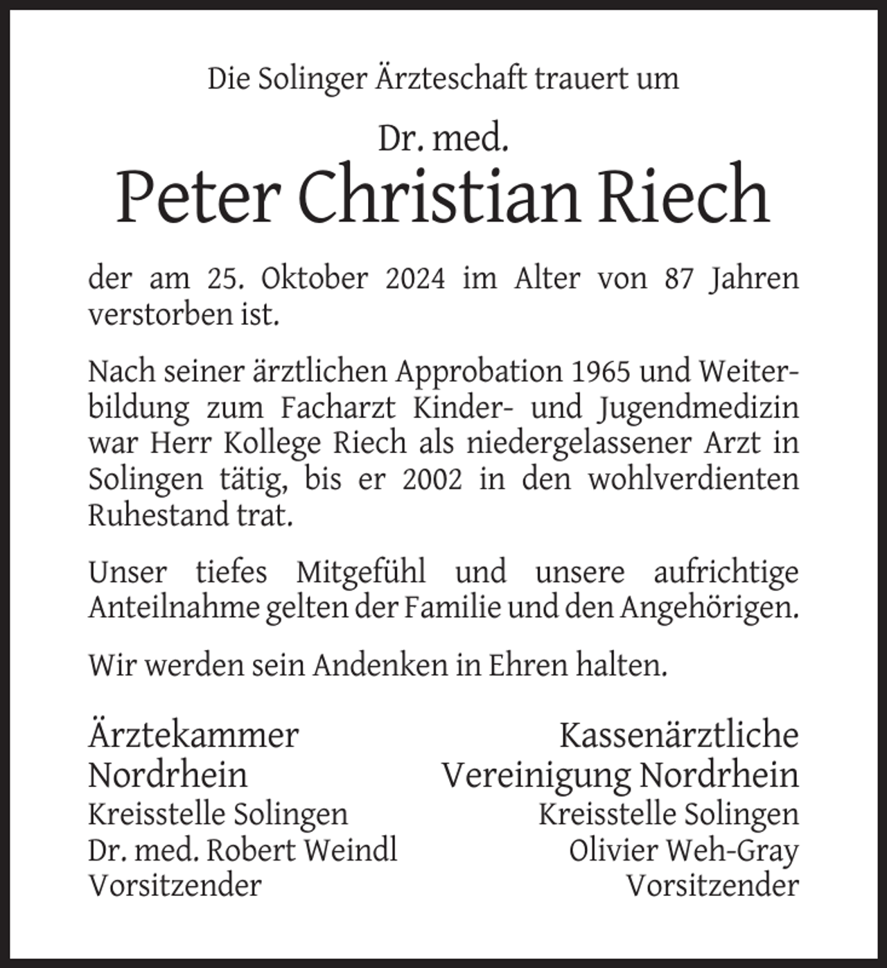 <p>Die Solinger Ärzteschaft trauert um</p><p>Dr. med.</p><p>Peter Christian Riech<br />der am 25. Oktober 2024 im Alter von 87 Jahren<br />verstorben ist.<br />Nach seiner ärztlichen Approbation 1965 und Weiterbildung zum Facharzt Kinder- und Jugendmedizin<br />war Herr Kollege Riech als niedergelassener Arzt in<br />Solingen tätig, bis er 2002 in den wohlverdienten<br />Ruhestand trat.<br />Unser tiefes Mitgefühl und unsere aufrichtige<br />Anteilnahme gelten der Familie und den Angehörigen.<br />Wir werden sein Andenken in Ehren halten.</p><p>Ärztekammer<br />Nordrhein<br />Kreisstelle Solingen<br />Dr. med. Robert Weindl<br />Vorsitzender</p><p>Kassenärztliche<br />Vereinigung Nordrhein<br />Kreisstelle Solingen<br />Olivier Weh-Gray<br />Vorsitzender</p>