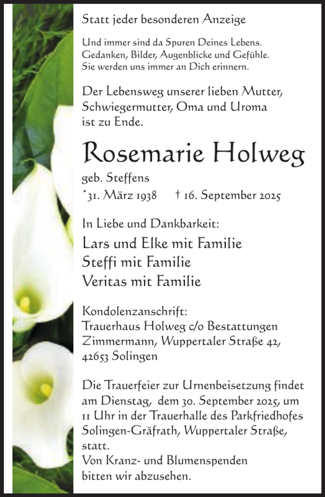 <p>Statt jeder besonderen Anzeige<br />Und immer sind da Spuren Deines Lebens.<br />Gedanken, Bilder, Augenblicke und Gefühle.<br />Sie werden uns immer an Dich erinnern.</p><p>Der Lebensweg unserer lieben Mutter,<br />Schwiegermutter, Oma und Uroma<br />ist zu Ende.</p><p>Rosemarie Holweg<br />geb. Steffens<br />*31. März 1938</p><p>† 16. September 2025</p><p>In Liebe und Dankbarkeit:</p><p>Lars und Elke mit Familie<br />Steffi mit Familie<br />Veritas mit Familie<br />Kondolenzanschrift:<br />Trauerhaus Holweg c/o Bestattungen<br />Zimmermann, Wuppertaler Straße 42,<br />42653 Solingen<br />Die Trauerfeier zur Urnenbeisetzung findet<br />am Dienstag, dem 30. September 2025, um<br />11 Uhr in der Trauerhalle des Parkfriedhofes<br />Solingen-Gräfrath, Wuppertaler Straße,<br />statt.<br />Von Kranz- und Blumenspenden<br />bitten wir abzusehen.</p>