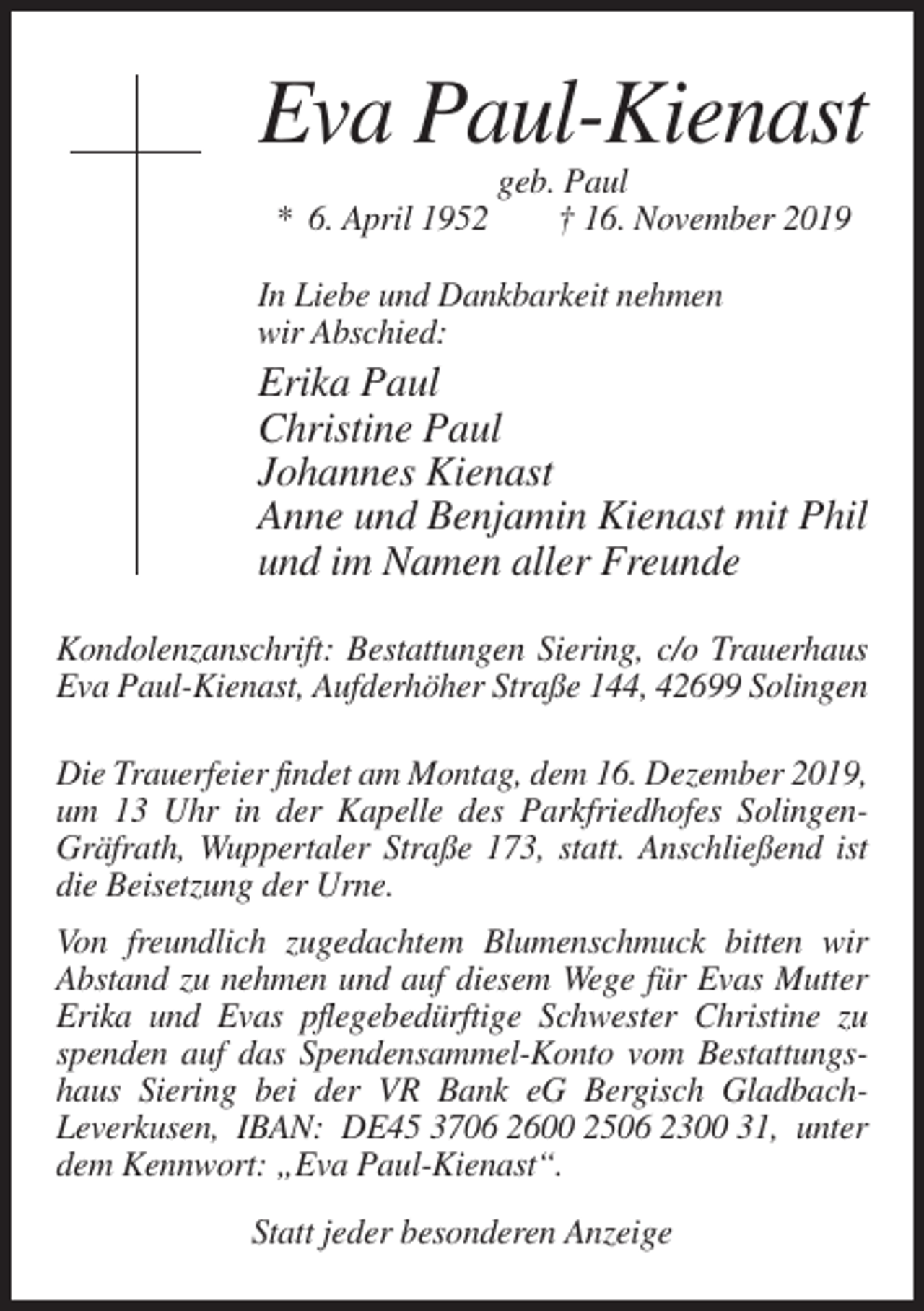<p>Eva Paul-Kienast<br />* 6. April 1952</p><p>geb. Paul<br />† 16. November 2019</p><p>In Liebe und Dankbarkeit nehmen<br />wir Abschied:</p><p>Erika Paul<br />Christine Paul<br />Johannes Kienast<br />Anne und Benjamin Kienast mit Phil<br />und im Namen aller Freunde<br />Kondolenzanschrift: Bestattungen Siering, c/o Trauerhaus<br />Eva Paul-Kienast, Aufderhöher Straße 144, 42699 Solingen<br />Die Trauerfeier findet am Montag, dem 16. Dezember 2019,<br />um 13 Uhr in der Kapelle des Parkfriedhofes SolingenGräfrath, Wuppertaler Straße 173, statt. Anschließend ist<br />die Beisetzung der Urne.<br />Von freundlich zugedachtem Blumenschmuck bitten wir<br />Abstand zu nehmen und auf diesem Wege für Evas Mutter<br />Erika und Evas pflegebedürftige Schwester Christine zu<br />spenden auf das Spendensammel-Konto vom Bestattungshaus Siering bei der VR Bank eG Bergisch GladbachLeverkusen, IBAN: DE45 3706 2600 2506 2300 31, unter<br />dem Kennwort: „Eva Paul-Kienast“.<br />Statt jeder besonderen Anzeige</p>