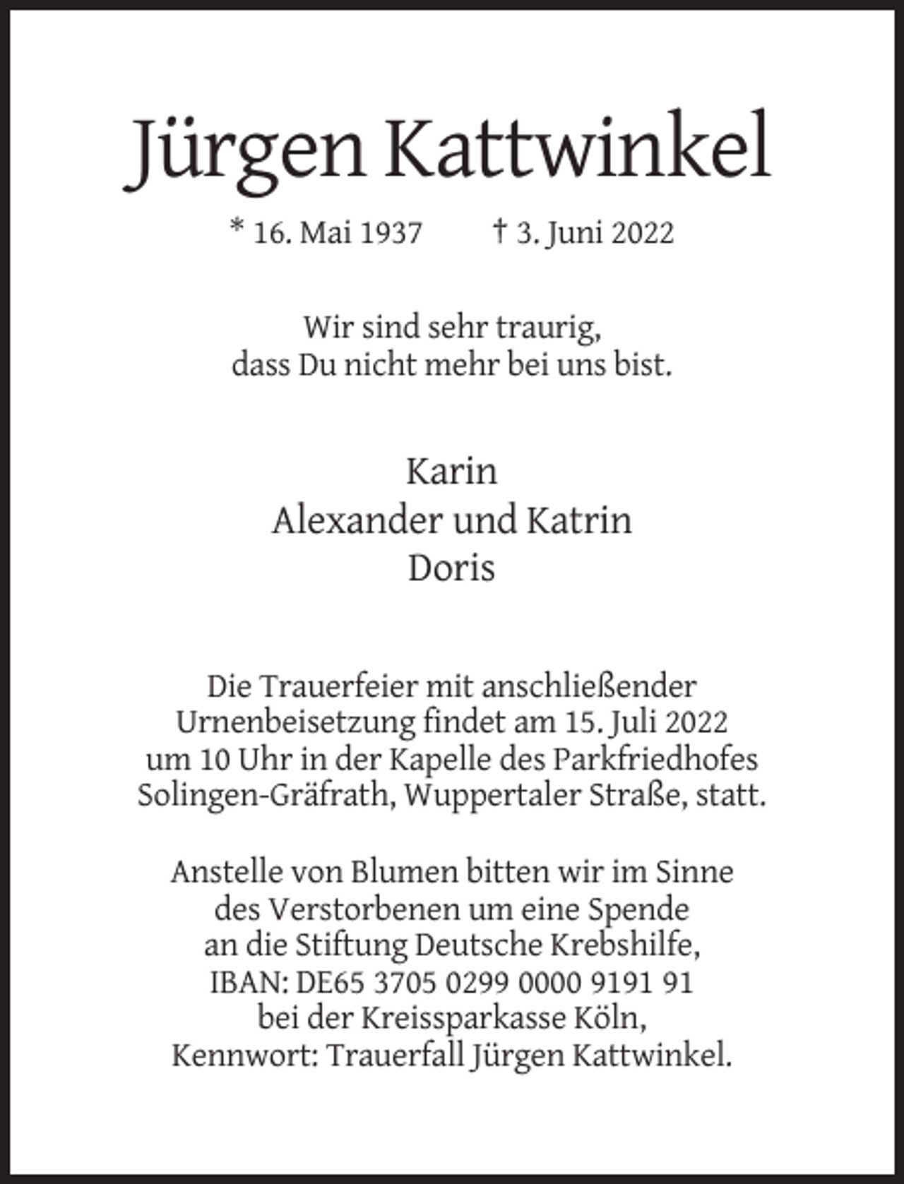 <p>Jürgen Kattwinkel<br />* 16. Mai 1937</p><p>† 3. Juni 2022</p><p>Wir sind sehr traurig,<br />dass Du nicht mehr bei uns bist.</p><p>Karin<br />Alexander und Katrin<br />Doris<br />Die Trauerfeier mit anschließender<br />Urnenbeisetzung findet am 15. Juli 2022<br />um 10 Uhr in der Kapelle des Parkfriedhofes<br />Solingen-Gräfrath, Wuppertaler Straße, statt.<br />Anstelle von Blumen bitten wir im Sinne<br />des Verstorbenen um eine Spende<br />an die Stiftung Deutsche Krebshilfe,<br />IBAN: DE65 3705 0299 0000 91<br />bei der Kreissparkasse Köln,<br />Kennwort: Trauerfall Jürgen Kattwinkel.</p>