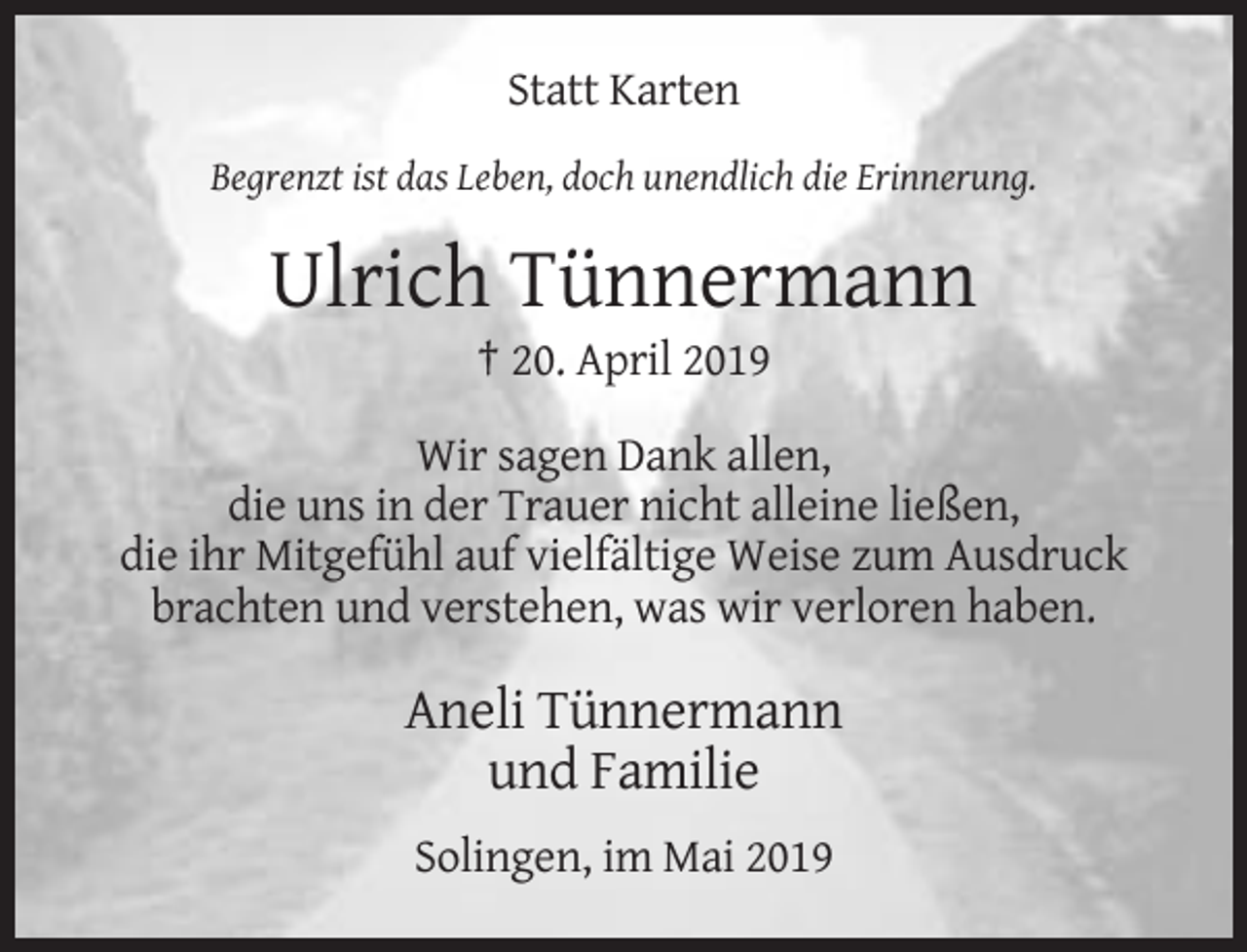 <p>Statt Karten<br />Begrenzt ist das Leben, doch unendlich die Erinnerung.</p><p>Ulrich Tünnermann<br />† 20. April 2019<br />Wir sagen Dank allen,<br />die uns in der Trauer nicht alleine ließen,<br />die ihr Mitgefühl auf vielfältige Weise zum Ausdruck<br />brachten und verstehen, was wir verloren haben.</p><p>Aneli Tünnermann<br />und Familie<br />Solingen, im Mai 2019</p>