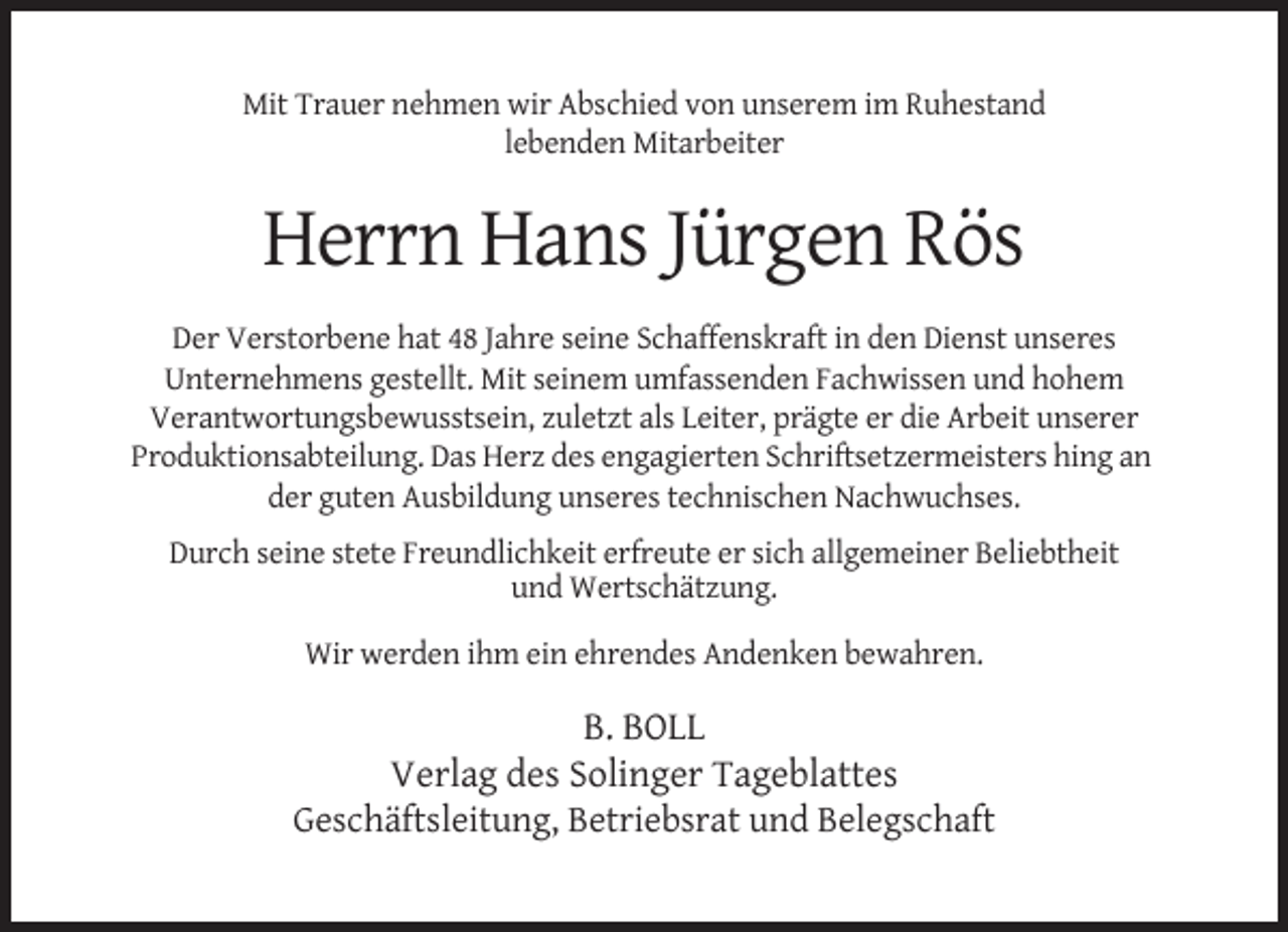 <p>Mit Trauer nehmen wir Abschied von unserem im Ruhestand<br />lebenden Mitarbeiter</p><p>Herrn Hans Jürgen Rös<br />Der Verstorbene hat 48 Jahre seine Schaffenskraft in den Dienst unseres<br />Unternehmens gestellt. Mit seinem umfassenden Fachwissen und hohem<br />Verantwortungsbewusstsein, zuletzt als Leiter, prägte er die Arbeit unserer<br />Produktionsabteilung. Das Herz des engagierten Schriftsetzermeisters hing an<br />der guten Ausbildung unseres technischen Nachwuchses.<br />Durch seine stete Freundlichkeit erfreute er sich allgemeiner Beliebtheit<br />und Wertschätzung.<br />Wir werden ihm ein ehrendes Andenken bewahren.</p><p>B. BOLL<br />Verlag des Solinger Tageblattes<br />Geschäftsleitung, Betriebsrat und Belegschaft</p>