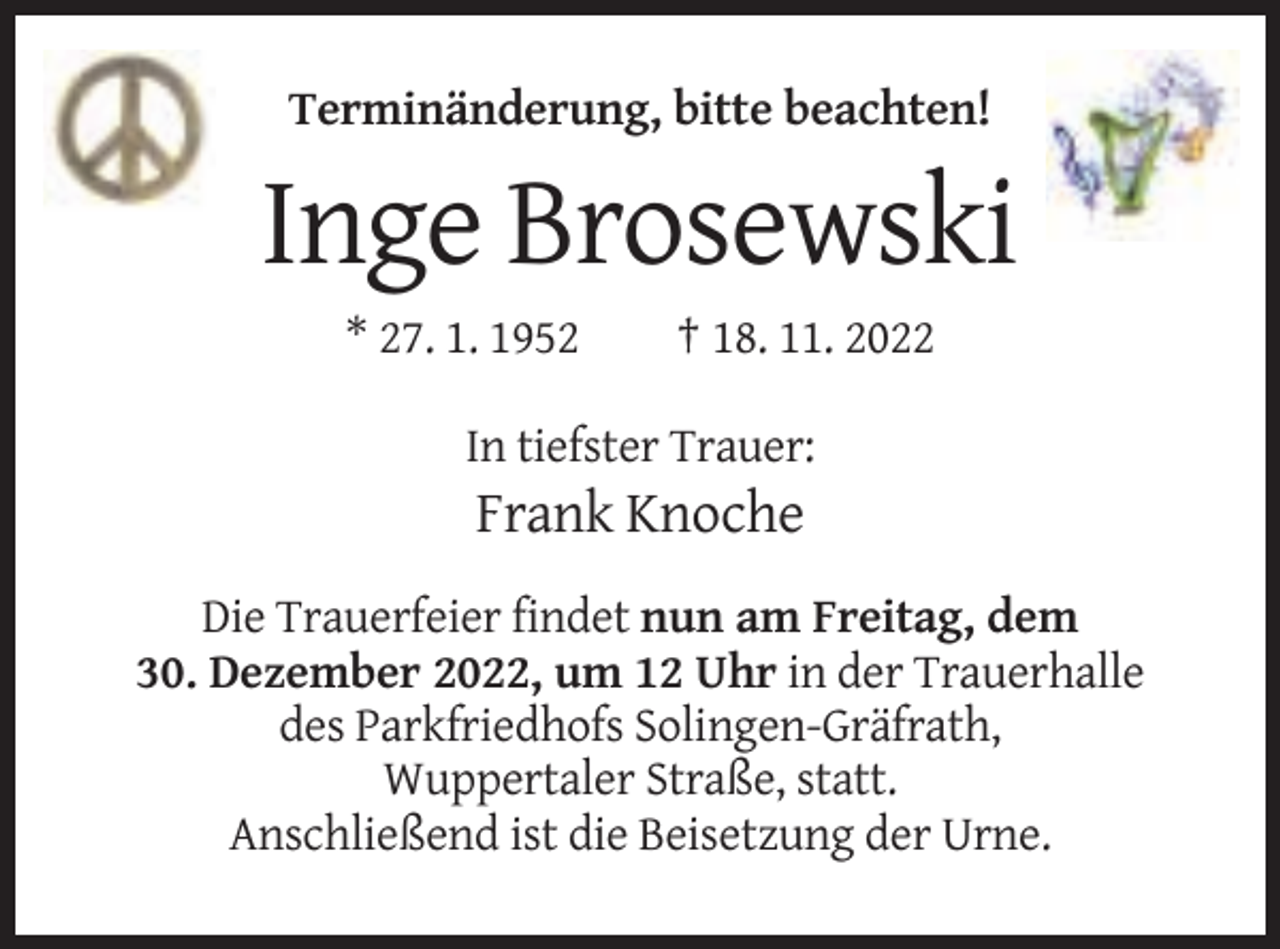 <p>Terminänderung, bitte beachten!</p><p>Inge Brosewski<br />* 27. 1. 1952</p><p>† 18. 11. 2022</p><p>In tiefster Trauer:</p><p>Frank Knoche<br />Die Trauerfeier findet nun am Freitag, dem<br />30. Dezember 2022, um 12 Uhr in der Trauerhalle<br />des Parkfriedhofs Solingen-Gräfrath,<br />Wuppertaler Straße, statt.<br />Anschließend ist die Beisetzung der Urne.</p>