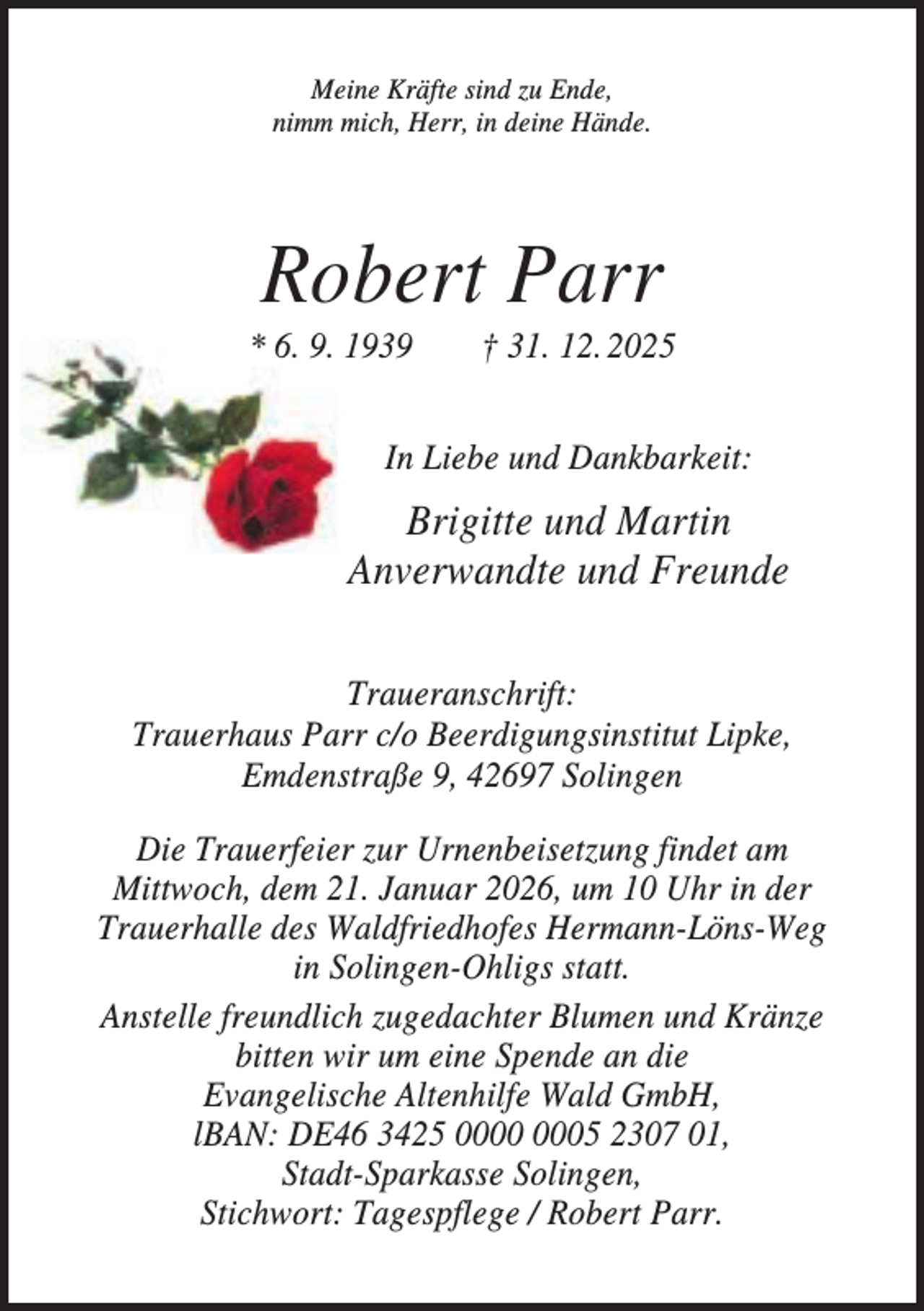 <p>Meine Kräfte sind zu Ende,<br />nimm mich, Herr, in deine Hände.</p><p>Robert Parr<br />* 6. 9. 1939</p><p>† 31. 12. 2025</p><p>In Liebe und Dankbarkeit:</p><p>Brigitte und Martin<br />Anverwandte und Freunde<br />Traueranschrift:<br />Trauerhaus Parr c/o Beerdigungsinstitut Lipke,<br />Emdenstraße 9, 42697 Solingen<br />Die Trauerfeier zur Urnenbeisetzung findet am<br />Mittwoch, dem 21. Januar 2026, um 10 Uhr in der<br />Trauerhalle des Waldfriedhofes Hermann-Löns-Weg<br />in Solingen-Ohligs statt.<br />Anstelle freundlich zugedachter Blumen und Kränze<br />bitten wir um eine Spende an die<br />Evangelische Altenhilfe Wald GmbH,<br />lBAN: DE46 3425 05 2307 01,<br />Stadt-Sparkasse Solingen,<br />Stichwort: Tagespflege / Robert Parr.</p>