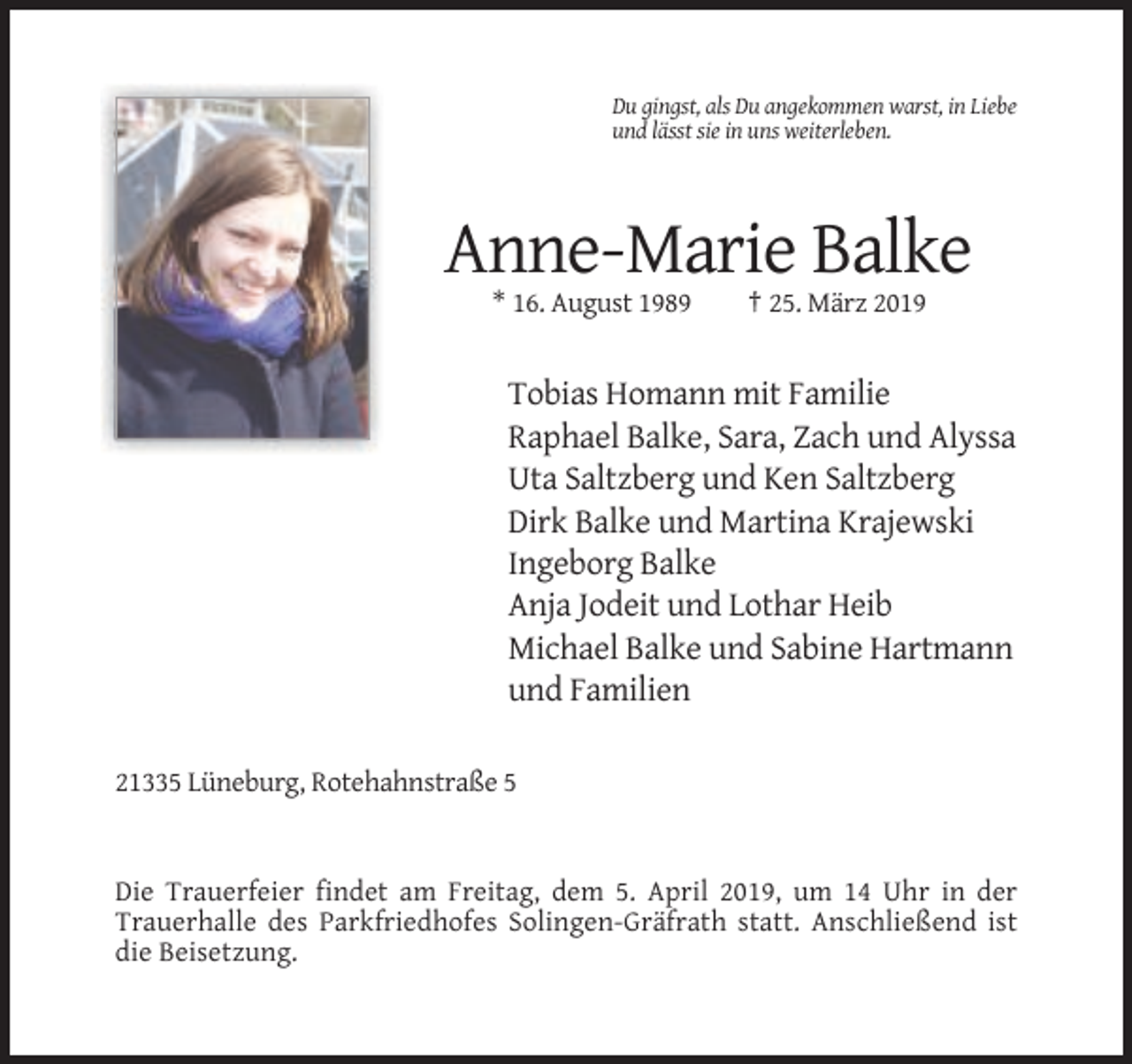 <p>Du gingst, als Du angekommen warst, in Liebe<br />und lässt sie in uns weiterleben.</p><p>Anne-Marie Balke<br />* 16. August 1989</p><p>† 25. März 2019</p><p>Tobias Homann mit Familie<br />Raphael Balke, Sara, Zach und Alyssa<br />Uta Saltzberg und Ken Saltzberg<br />Dirk Balke und Martina Krajewski<br />Ingeborg Balke<br />Anja Jodeit und Lothar Heib<br />Michael Balke und Sabine Hartmann<br />und Familien<br />21335 Lüneburg, Rotehahnstraße 5</p><p>Die Trauerfeier findet am Freitag, dem 5. April 2019, um 14 Uhr in der<br />Trauerhalle des Parkfriedhofes Solingen-Gräfrath statt. Anschließend ist<br />die Beisetzung.</p>