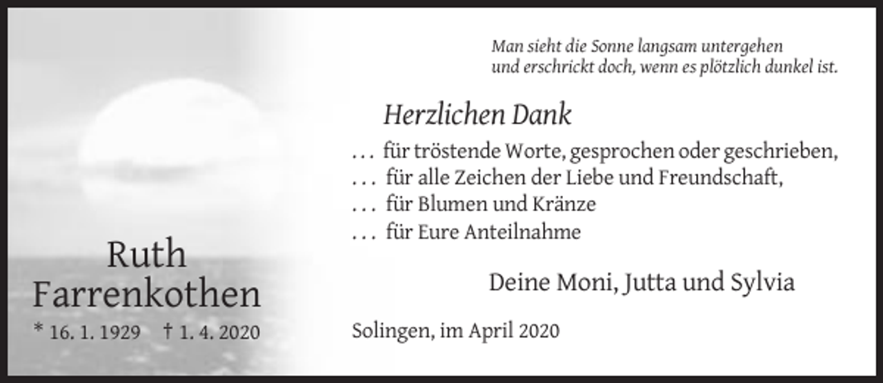 <p>Man sieht die Sonne langsam untergehen<br />und erschrickt doch, wenn es plötzlich dunkel ist.</p><p>Herzlichen Dank<br />...<br />...<br />...<br />...</p><p>Ruth<br />Farrenkothen<br />* 16. 1. 1929 † 1. 4. 2020</p><p>für tröstende Worte, gesprochen oder geschrieben,<br />für alle Zeichen der Liebe und Freundschaft,<br />für Blumen und Kränze<br />für Eure Anteilnahme</p><p>Deine Moni, Jutta und Sylvia<br />Solingen, im April 2020</p>