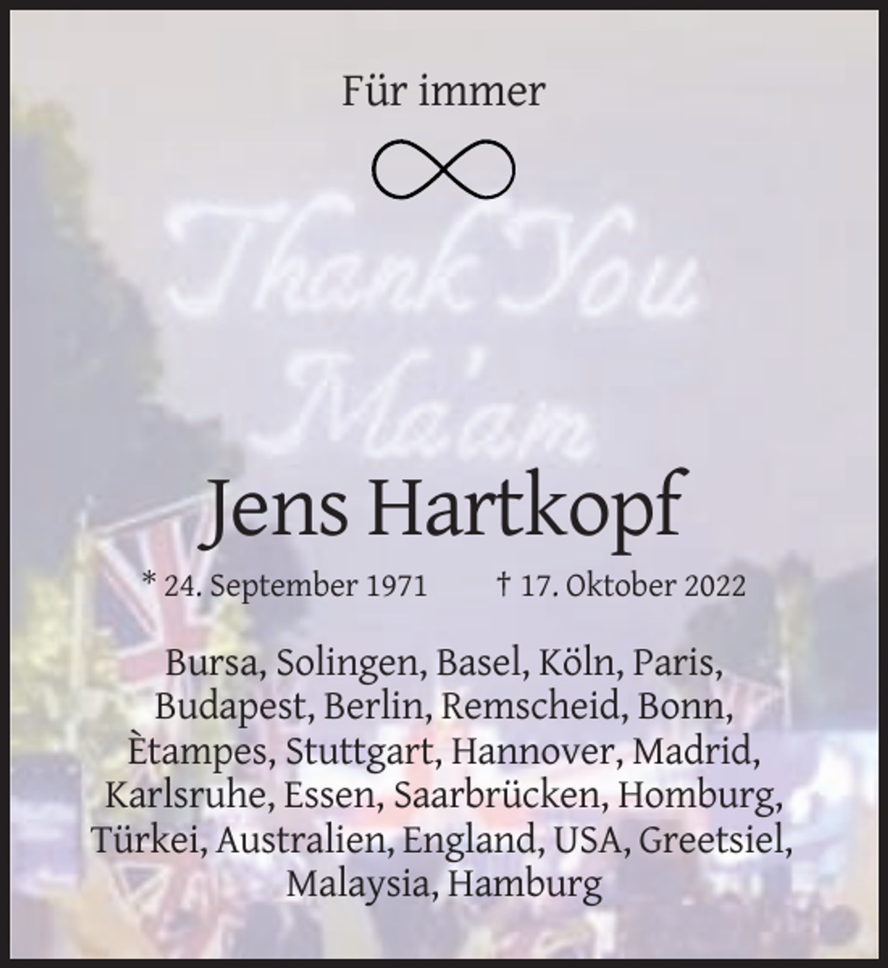 <p>Für immer</p><p>Jens Hartkopf<br />* 24. September 1971</p><p>† 17. Oktober 2022</p><p>Bursa, Solingen, Basel, Köln, Paris,<br />Budapest, Berlin, Remscheid, Bonn,<br />Ètampes, Stuttgart, Hannover, Madrid,<br />Karlsruhe, Essen, Saarbrücken, Homburg,<br />Türkei, Australien, England, USA, Greetsiel,<br />Malaysia, Hamburg</p>