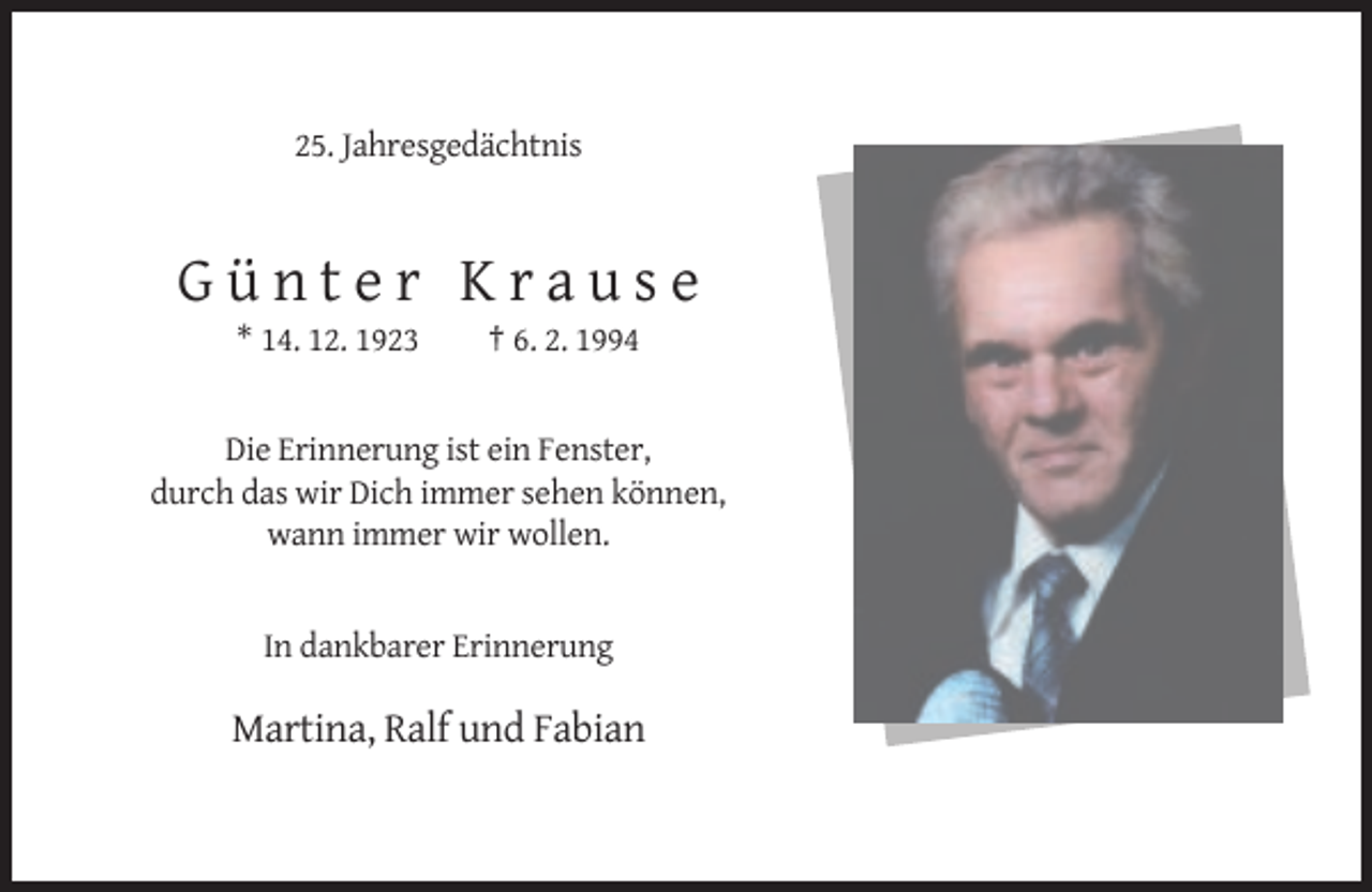 <p>25. Jahresgedächtnis</p><p>Günter Krause<br />* 14. 12. 1923</p><p>† 6. 2. 1994</p><p>Die Erinnerung ist ein Fenster,<br />durch das wir Dich immer sehen können,<br />wann immer wir wollen.</p><p>In dankbarer Erinnerung</p><p>Martina, Ralf und Fabian</p>