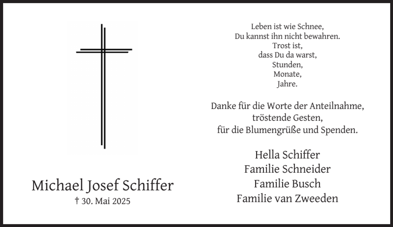 <p>Leben ist wie Schnee,<br />Du kannst ihn nicht bewahren.<br />Trost ist,<br />dass Du da warst,<br />Stunden,<br />Monate,<br />Jahre.</p><p>Danke für die Worte der Anteilnahme,<br />tröstende Gesten,<br />für die Blumengrüße und Spenden.</p><p>Michael Josef Schiffer<br />† 30. Mai 2025</p><p>Hella Schiffer<br />Familie Schneider<br />Familie Busch<br />Familie van Zweeden</p>