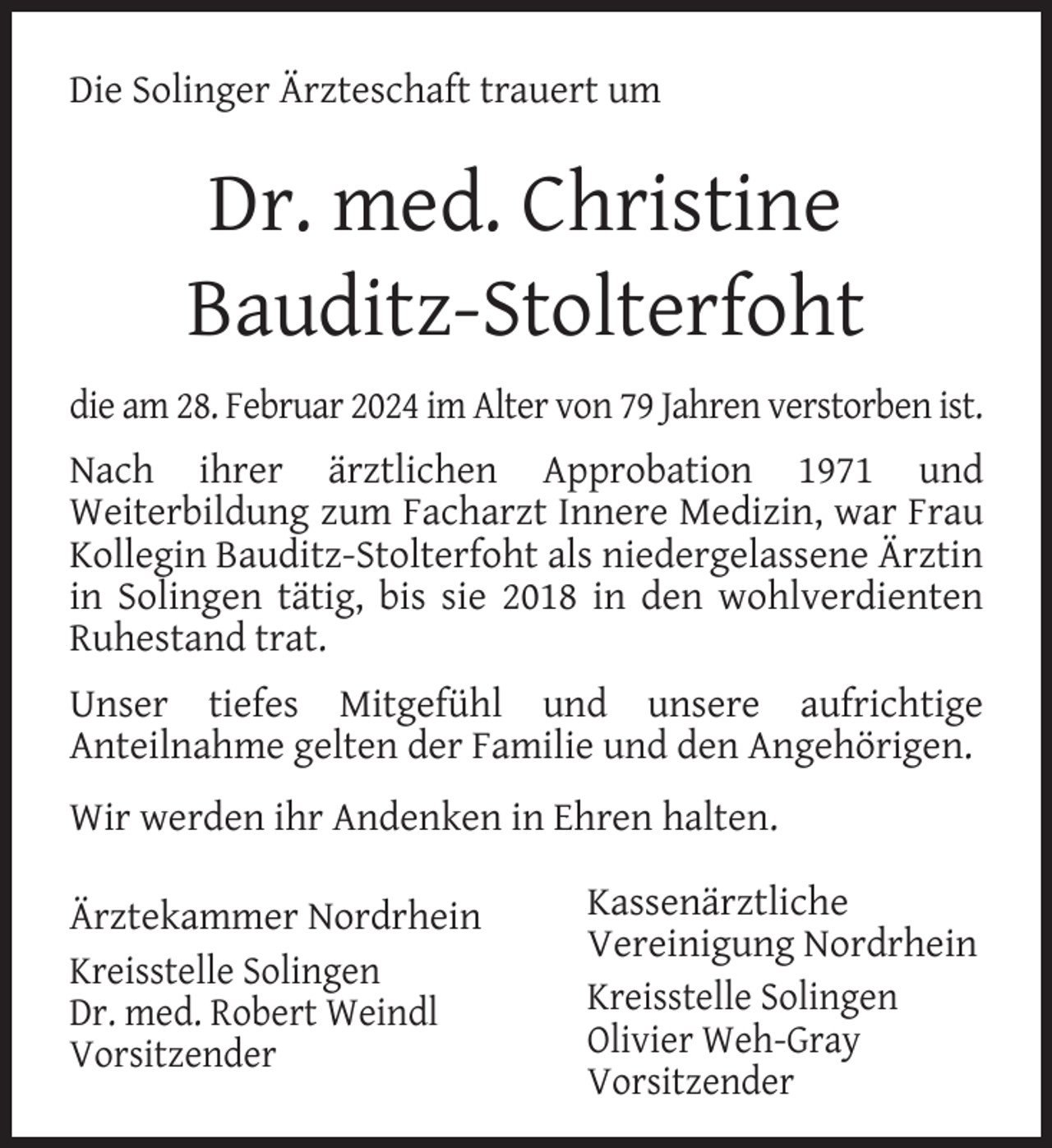 <p>Die Solinger Ärzteschaft trauert um</p><p>Dr. med. Christine<br />Bauditz-Stolterfoht<br />die am 28. Februar 2024 im Alter von 79 Jahren verstorben ist.<br />Nach ihrer ärztlichen Approbation 1971 und<br />Weiterbildung zum Facharzt Innere Medizin, war Frau<br />Kollegin Bauditz-Stolterfoht als niedergelassene Ärztin<br />in Solingen tätig, bis sie 2018 in den wohlverdienten<br />Ruhestand trat.<br />Unser tiefes Mitgefühl und unsere aufrichtige<br />Anteilnahme gelten der Familie und den Angehörigen.<br />Wir werden ihr Andenken in Ehren halten.<br />Ärztekammer Nordrhein<br />Kreisstelle Solingen<br />Dr. med. Robert Weindl<br />Vorsitzender</p><p>Kassenärztliche<br />Vereinigung Nordrhein<br />Kreisstelle Solingen<br />Olivier Weh-Gray<br />Vorsitzender</p>