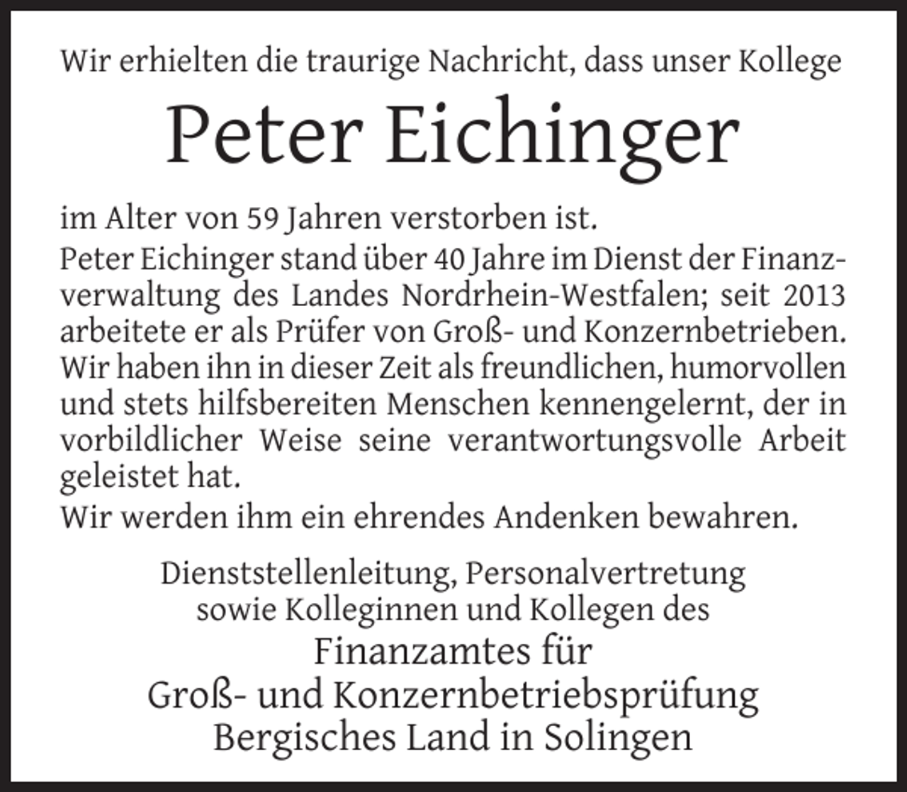 <p>Wir erhielten die traurige Nachricht, dass unser Kollege</p><p>Peter Eichinger</p><p>im Alter von 59 Jahren verstorben ist.<br />Peter Eichinger stand über 40 Jahre im Dienst der Finanzverwaltung des Landes Nordrhein-Westfalen; seit 2013<br />arbeitete er als Prüfer von Groß- und Konzernbetrieben.<br />Wir haben ihn in dieser Zeit als freundlichen, humorvollen<br />und stets hilfsbereiten Menschen kennengelernt, der in<br />vorbildlicher Weise seine verantwortungsvolle Arbeit<br />geleistet hat.<br />Wir werden ihm ein ehrendes Andenken bewahren.<br />Dienststellenleitung, Personalvertretung<br />sowie Kolleginnen und Kollegen des</p><p>Finanzamtes für<br />Groß- und Konzernbetriebsprüfung<br />Bergisches Land in Solingen</p>