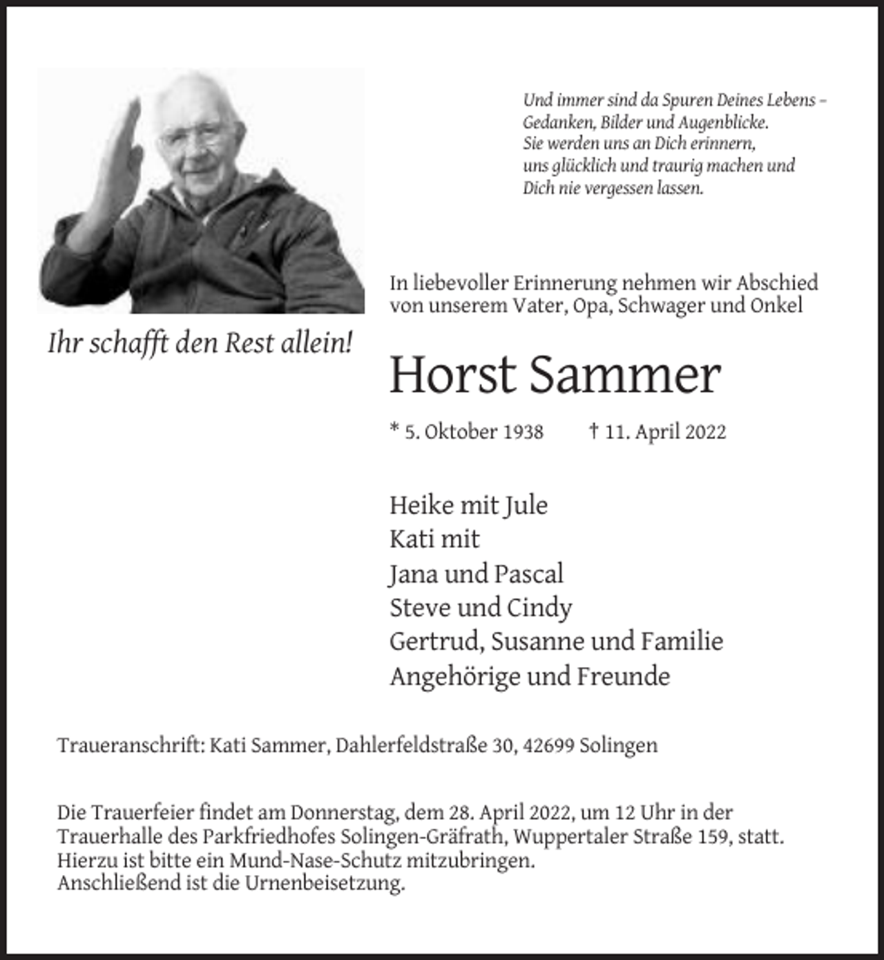 <p>Und immer sind da Spuren Deines Lebens –<br />Gedanken, Bilder und Augenblicke.<br />Sie werden uns an Dich erinnern,<br />uns glücklich und traurig machen und<br />Dich nie vergessen lassen.</p><p>In liebevoller Erinnerung nehmen wir Abschied<br />von unserem Vater, Opa, Schwager und Onkel</p><p>Ihr schafft den Rest allein!</p><p>Horst Sammer<br />* 5. Oktober 1938</p><p>† 11. April 2022</p><p>Heike mit Jule<br />Kati mit<br />Jana und Pascal<br />Steve und Cindy<br />Gertrud, Susanne und Familie<br />Angehörige und Freunde<br />Traueranschrift: Kati Sammer, Dahlerfeldstraße 30, 42699 Solingen</p><p>Die Trauerfeier findet am Donnerstag, dem 28. April 2022, um 12 Uhr in der<br />Trauerhalle des Parkfriedhofes Solingen-Gräfrath, Wuppertaler Straße 159, statt.<br />Hierzu ist bitte ein Mund-Nase-Schutz mitzubringen.<br />Anschließend ist die Urnenbeisetzung.</p>
