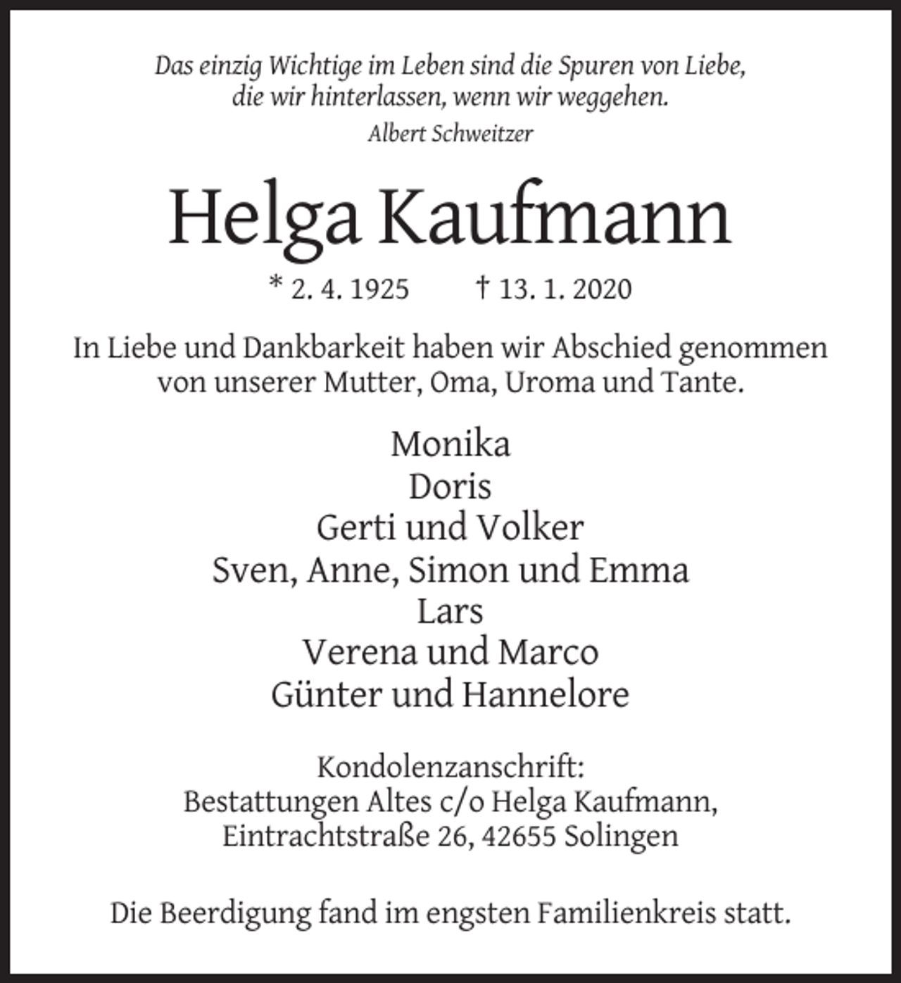 <p>Das einzig Wichtige im Leben sind die Spuren von Liebe,<br />die wir hinterlassen, wenn wir weggehen.<br />Albert Schweitzer</p><p>Helga Kaufmann<br />* 2. 4. 1925</p><p>† 13. 1. 2020</p><p>In Liebe und Dankbarkeit haben wir Abschied genommen<br />von unserer Mutter, Oma, Uroma und Tante.</p><p>Monika<br />Doris<br />Gerti und Volker<br />Sven, Anne, Simon und Emma<br />Lars<br />Verena und Marco<br />Günter und Hannelore<br />Kondolenzanschrift:<br />Bestattungen Altes c/o Helga Kaufmann,<br />Eintrachtstraße 26, 42655 Solingen<br />Die Beerdigung fand im engsten Familienkreis statt.</p>