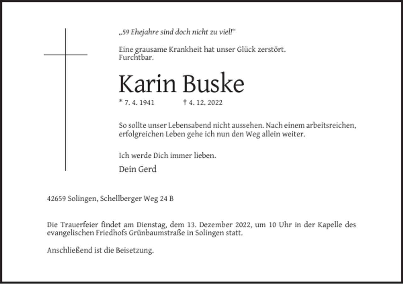 <p>„59 Ehejahre sind doch nicht zu viel!“<br />Eine grausame Krankheit hat unser Glück zerstört.<br />Furchtbar.</p><p>Karin Buske<br />* 7. 4. 1941</p><p>† 4. 12. 2022</p><p>So sollte unser Lebensabend nicht aussehen. Nach einem arbeitsreichen,<br />erfolgreichen Leben gehe ich nun den Weg allein weiter.<br />Ich werde Dich immer lieben.</p><p>Dein Gerd</p><p>42659 Solingen, Schellberger Weg 24 B</p><p>Die Trauerfeier findet am Dienstag, dem 13. Dezember 2022, um 10 Uhr in der Kapelle des<br />evangelischen Friedhofs Grünbaumstraße in Solingen statt.<br />Anschließend ist die Beisetzung.</p>