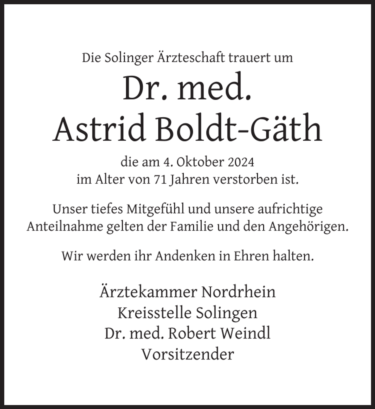 <p>Die Solinger Ärzteschaft trauert um</p><p>Dr. med.<br />Astrid Boldt-Gäth<br />die am 4. Oktober 2024<br />im Alter von 71 Jahren verstorben ist.</p><p>Unser tiefes Mitgefühl und unsere aufrichtige<br />Anteilnahme gelten der Familie und den Angehörigen.<br />Wir werden ihr Andenken in Ehren halten.</p><p>Ärztekammer Nordrhein<br />Kreisstelle Solingen<br />Dr. med. Robert Weindl<br />Vorsitzender</p>