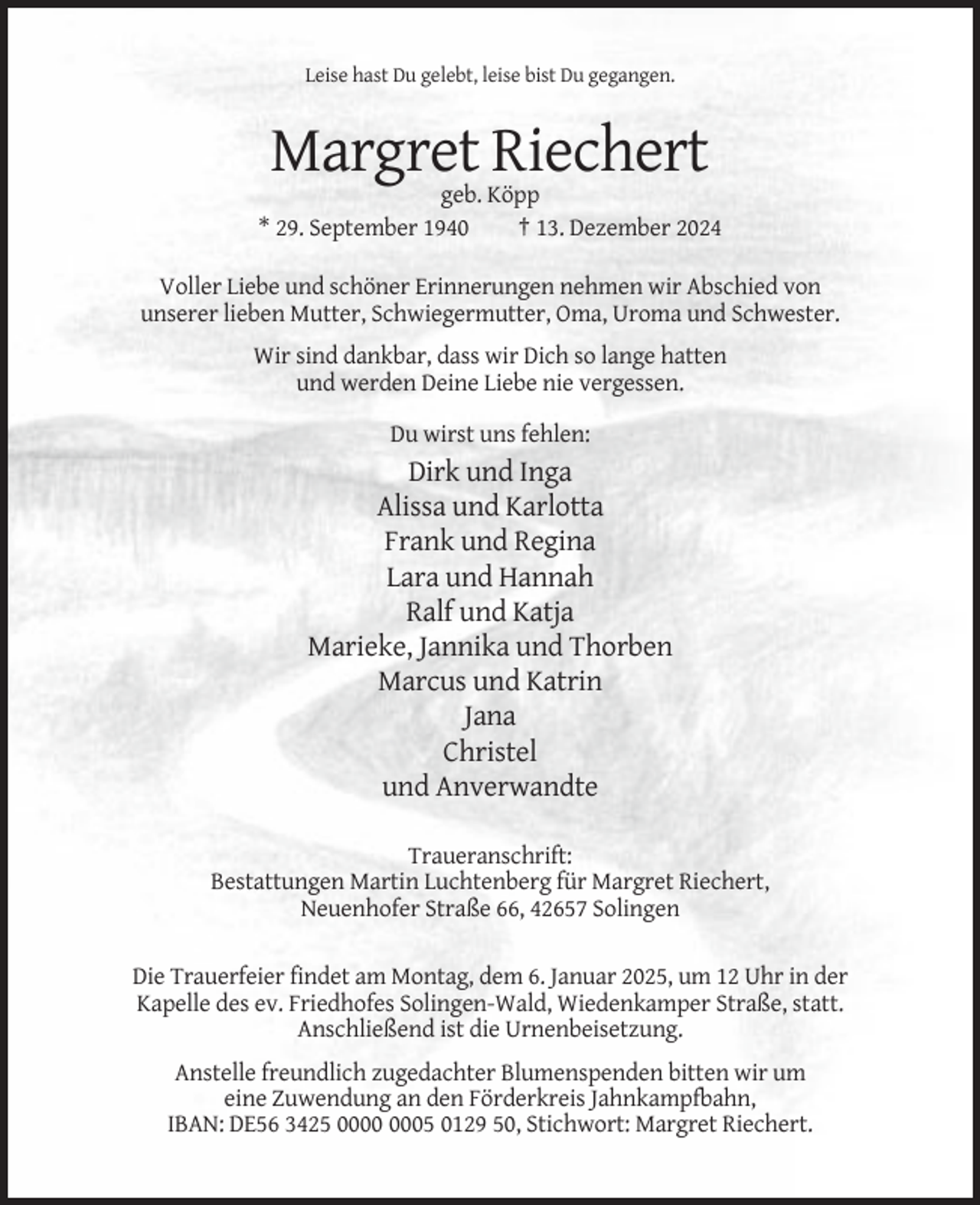 <p>Leise hast Du gelebt, leise bist Du gegangen.</p><p>Margret Riechert<br />geb. Köpp<br />* 29. September 1940<br />† 13. Dezember 2024<br />Voller Liebe und schöner Erinnerungen nehmen wir Abschied von<br />unserer lieben Mutter, Schwiegermutter, Oma, Uroma und Schwester.<br />Wir sind dankbar, dass wir Dich so lange hatten<br />und werden Deine Liebe nie vergessen.<br />Du wirst uns fehlen:</p><p>Dirk und Inga<br />Alissa und Karlotta<br />Frank und Regina<br />Lara und Hannah<br />Ralf und Katja<br />Marieke, Jannika und Thorben<br />Marcus und Katrin<br />Jana<br />Christel<br />und Anverwandte<br />Traueranschrift:<br />Bestattungen Martin Luchtenberg für Margret Riechert,<br />Neuenhofer Straße 66, 42657 Solingen<br />Die Trauerfeier findet am Montag, dem 6. Januar 2025, um 12 Uhr in der<br />Kapelle des ev. Friedhofes Solingen-Wald, Wiedenkamper Straße, statt.<br />Anschließend ist die Urnenbeisetzung.<br />Anstelle freundlich zugedachter Blumenspenden bitten wir um<br />eine Zuwendung an den Förderkreis Jahnkampfbahn,<br />IBAN: DE56 3425 05 0129 50, Stichwort: Margret Riechert.</p>