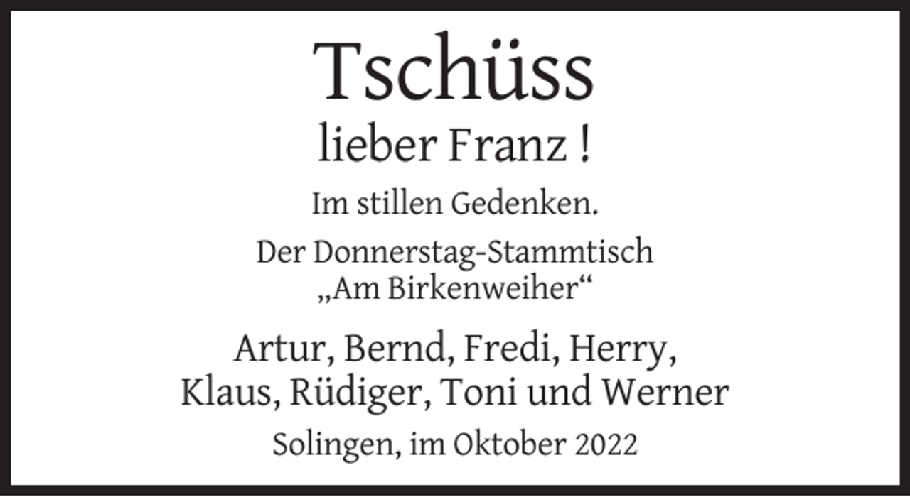 <p>Tschüss<br />lieber Franz !<br />Im stillen Gedenken.<br />Der Donnerstag-Stammtisch<br />„Am Birkenweiher“</p><p>Artur, Bernd, Fredi, Herry,<br />Klaus, Rüdiger, Toni und Werner<br />Solingen, im Oktober 2022</p>