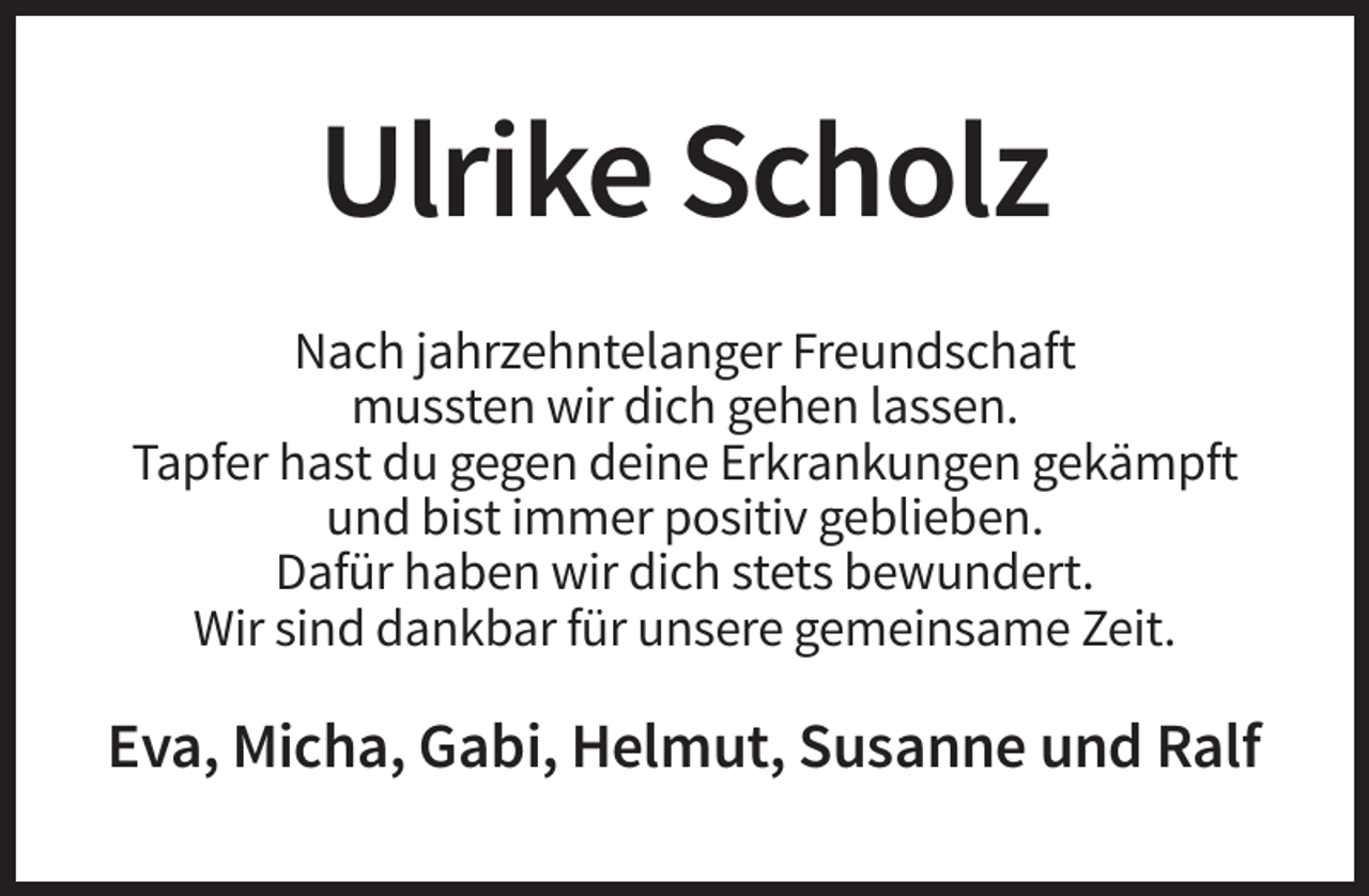 <p>Ulrike Scholz<br />Nach jahrzehntelanger Freundschaft<br />mussten wir dich gehen lassen.<br />Tapfer hast du gegen deine Erkrankungen gekämpft<br />und bist immer positiv geblieben.<br />Dafür haben wir dich stets bewundert.<br />Wir sind dankbar für unsere gemeinsame Zeit.</p><p>Eva, Micha, Gabi, Helmut, Susanne und Ralf</p>