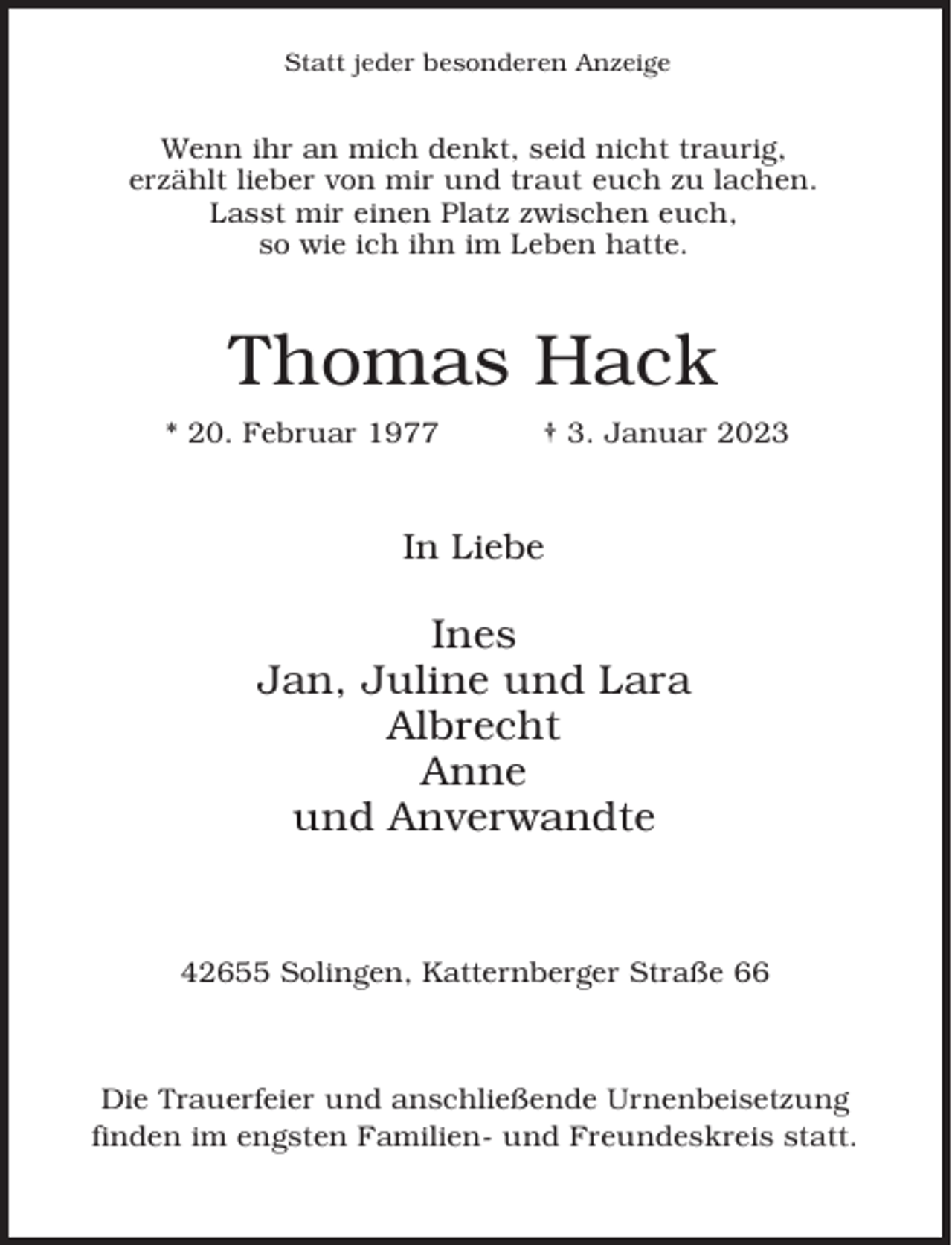 <p>Statt jeder besonderen Anzeige</p><p>Wenn ihr an mich denkt, seid nicht traurig,<br />erzählt lieber von mir und traut euch zu lachen.<br />Lasst mir einen Platz zwischen euch,<br />so wie ich ihn im Leben hatte.</p><p>Thomas Hack<br />* 20. Februar 1977</p><p>† 3. Januar 2023</p><p>In Liebe</p><p>Ines<br />Jan, Juline und Lara<br />Albrecht<br />Anne<br />und Anverwandte</p><p>42655 Solingen, Katternberger Straße 66</p><p>Die Trauerfeier und anschließende Urnenbeisetzung<br />finden im engsten Familien- und Freundeskreis statt.</p>