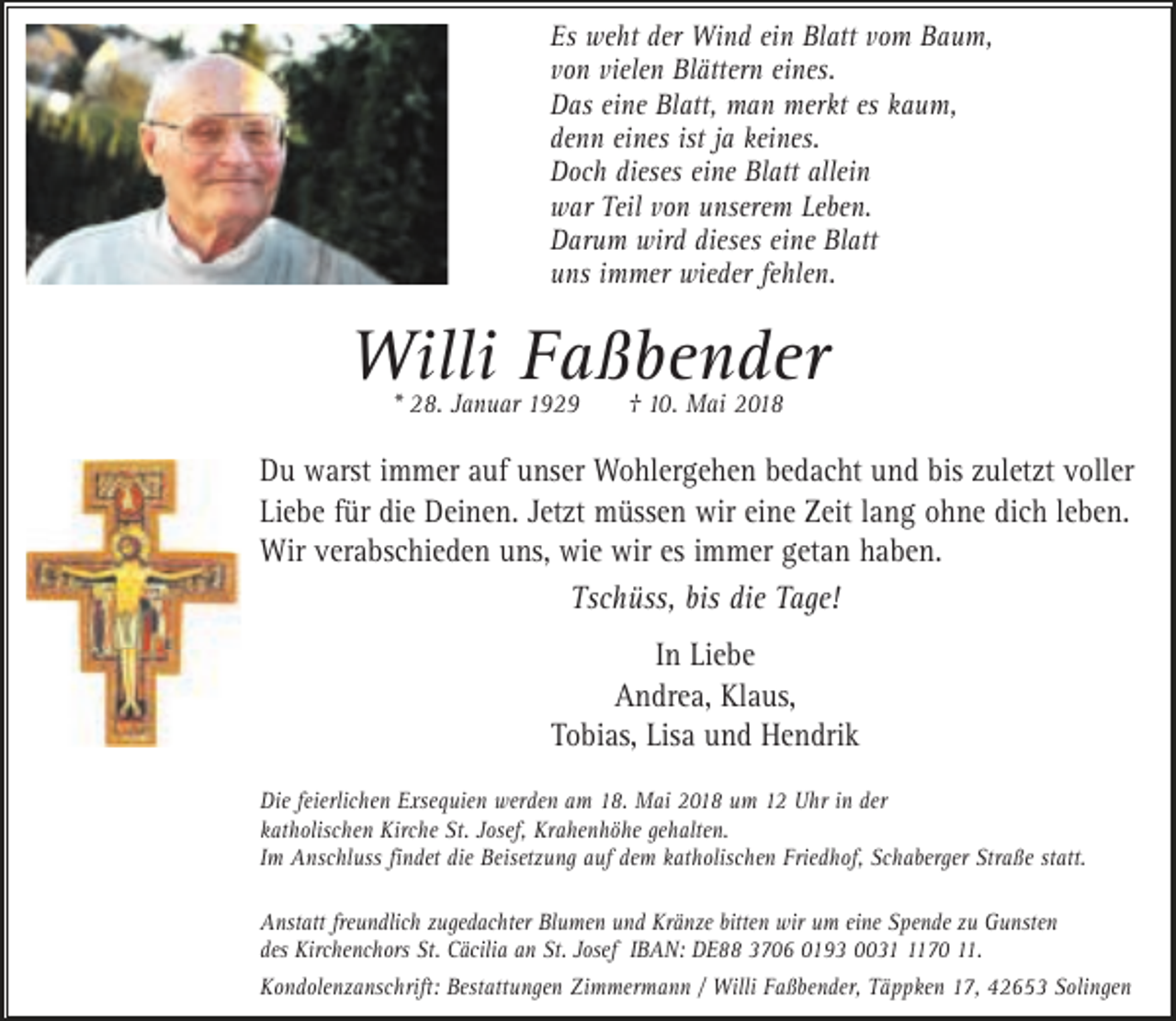 <p>Es weht der Wind ein Blatt vom Baum,<br />von vielen Blättern eines.<br />Das eine Blatt, man merkt es kaum,<br />denn eines ist ja keines.<br />Doch dieses eine Blatt allein<br />war Teil von unserem Leben.<br />Darum wird dieses eine Blatt<br />uns immer wieder fehlen.</p><p>Willi Faßbender<br />* 28. Januar 1929</p><p>† 10. Mai 2018</p><p>Du warst immer auf unser Wohlergehen bedacht und bis zuletzt voller<br />Liebe für die Deinen. Jetzt müssen wir eine Zeit lang ohne dich leben.<br />Wir verabschieden uns, wie wir es immer getan haben.<br />Tschüss, bis die Tage!<br />In Liebe<br />Andrea, Klaus,<br />Tobias, Lisa und Hendrik<br />Die feierlichen Exsequien werden am 18. Mai 2018 um 12 Uhr in der<br />katholischen Kirche St. Josef, Krahenhöhe gehalten.<br />Im Anschluss findet die Beisetzung auf dem katholischen Friedhof, Schaberger Straße statt.<br />Anstatt freundlich zugedachter Blumen und Kränze bitten wir um eine Spende zu Gunsten<br />des Kirchenchors St. Cäcilia an St. Josef IBAN: DE88 3706 0193 003170 11.<br />Kondolenzanschrift: Bestattungen Zimmermann / Willi Faßbender, Täppken 17, 42653 Solingen</p>