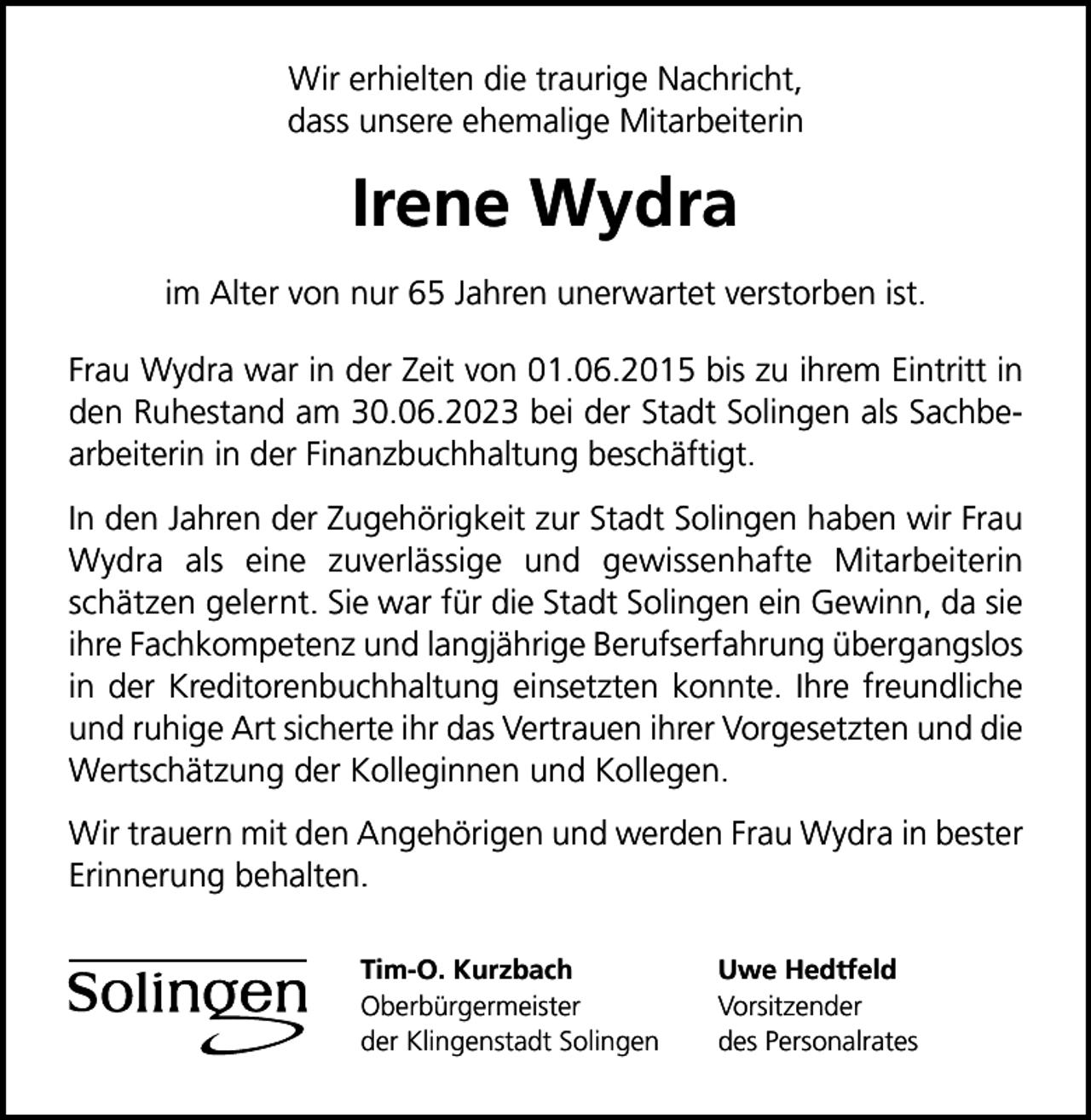 <p>Wir erhielten die traurige Nachricht,<br />dass unsere ehemalige Mitarbeiterin</p><p>Irene Wydra<br />im Alter von nur 65 Jahren unerwartet verstorben ist.<br />Frau Wydra war in der Zeit von 01.06.2015 bis zu ihrem Eintritt in<br />den Ruhestand am 30.06.2023 bei der Stadt Solingen als Sachbearbeiterin in der Finanzbuchhaltung beschäftigt.<br />In den Jahren der Zugehörigkeit zur Stadt Solingen haben wir Frau<br />Wydra als eine zuverlässige und gewissenhafte Mitarbeiterin<br />schätzen gelernt. Sie war für die Stadt Solingen ein Gewinn, da sie<br />ihre Fachkompetenz und langjährige Berufserfahrung übergangslos<br />in der Kreditorenbuchhaltung einsetzten konnte. Ihre freundliche<br />und ruhige Art sicherte ihr das Vertrauen ihrer Vorgesetzten und die<br />Wertschätzung der Kolleginnen und Kollegen.<br />Wir trauern mit den Angehörigen und werden Frau Wydra in bester<br />Erinnerung behalten.<br />Tim-O. Kurzbach<br />Oberbürgermeister<br />der Klingenstadt Solingen</p><p>Uwe Hedtfeld<br />Vorsitzender<br />des Personalrates</p>