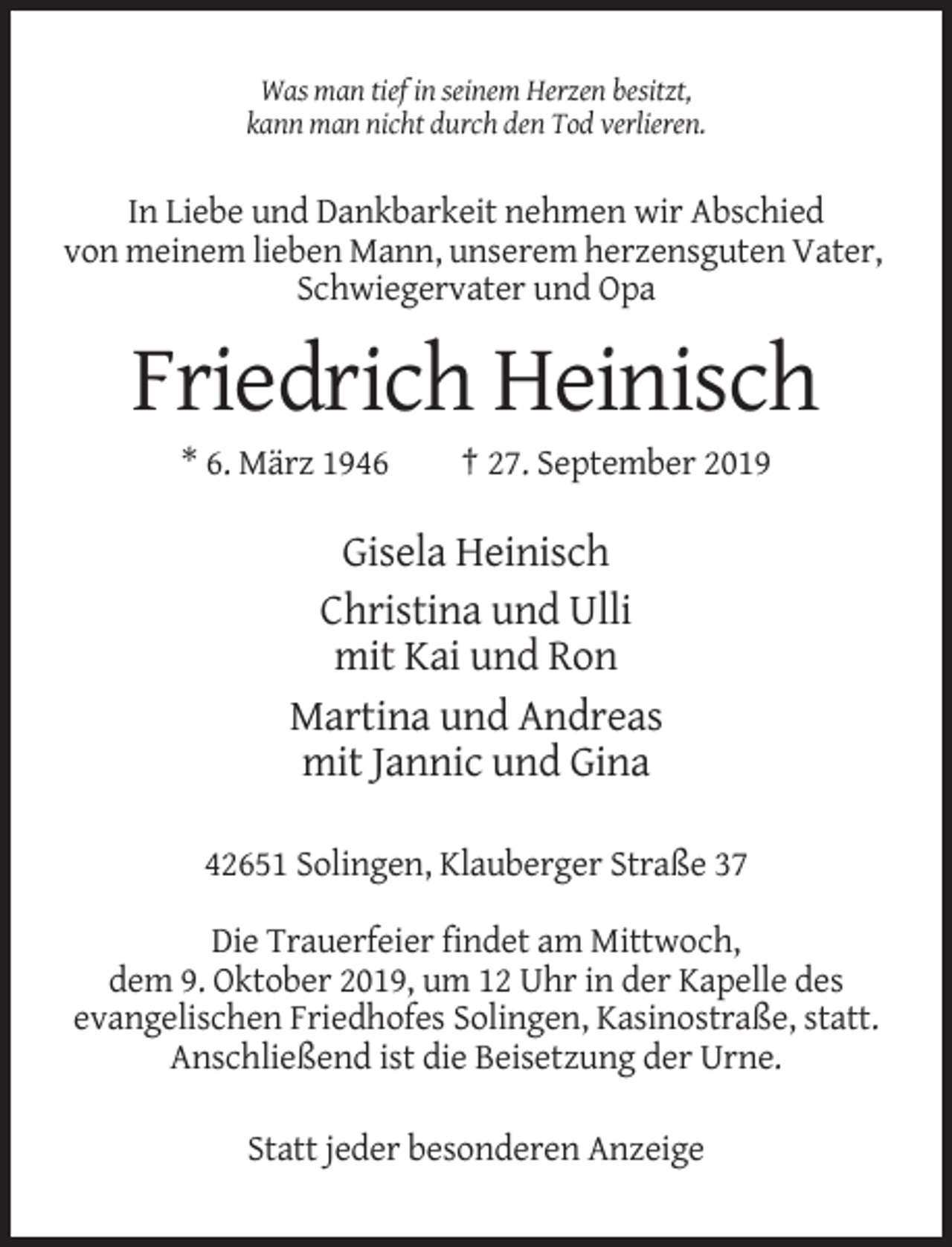 <p>Was man tief in seinem Herzen besitzt,<br />kann man nicht durch den Tod verlieren.</p><p>In Liebe und Dankbarkeit nehmen wir Abschied<br />von meinem lieben Mann, unserem herzensguten Vater,<br />Schwiegervater und Opa</p><p>Friedrich Heinisch<br />* 6. März 1946</p><p>† 27. September 2019</p><p>Gisela Heinisch<br />Christina und Ulli<br />mit Kai und Ron<br />Martina und Andreas<br />mit Jannic und Gina<br />42651 Solingen, Klauberger Straße 37<br />Die Trauerfeier findet am Mittwoch,<br />dem 9. Oktober 2019, um 12 Uhr in der Kapelle des<br />evangelischen Friedhofes Solingen, Kasinostraße, statt.<br />Anschließend ist die Beisetzung der Urne.<br />Statt jeder besonderen Anzeige</p>