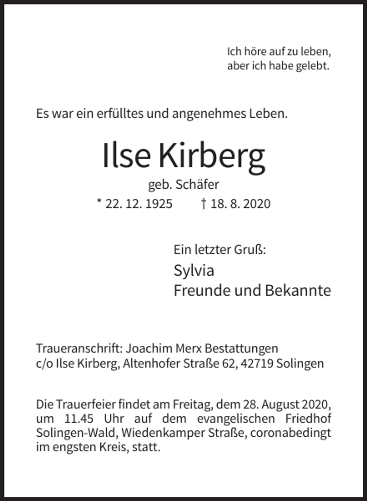 <p>Ich höre auf zu leben,<br />aber ich habe gelebt.</p><p>Es war ein erfülltes und angenehmes Leben.</p><p>Ilse Kirberg<br />geb. Schäfer<br />* 22. 12. 1925<br />† 18. 8. 2020<br />Ein letzter Gruß:</p><p>Sylvia<br />Freunde und Bekannte</p><p>Traueranschrift: Joachim Merx Bestattungen<br />c/o Ilse Kirberg, Altenhofer Straße 62, 42719 Solingen<br />Die Trauerfeier findet am Freitag, dem 28. August 2020,<br />um 11.45 Uhr auf dem evangelischen Friedhof<br />Solingen-Wald, Wiedenkamper Straße, coronabedingt<br />im engsten Kreis, statt.</p>