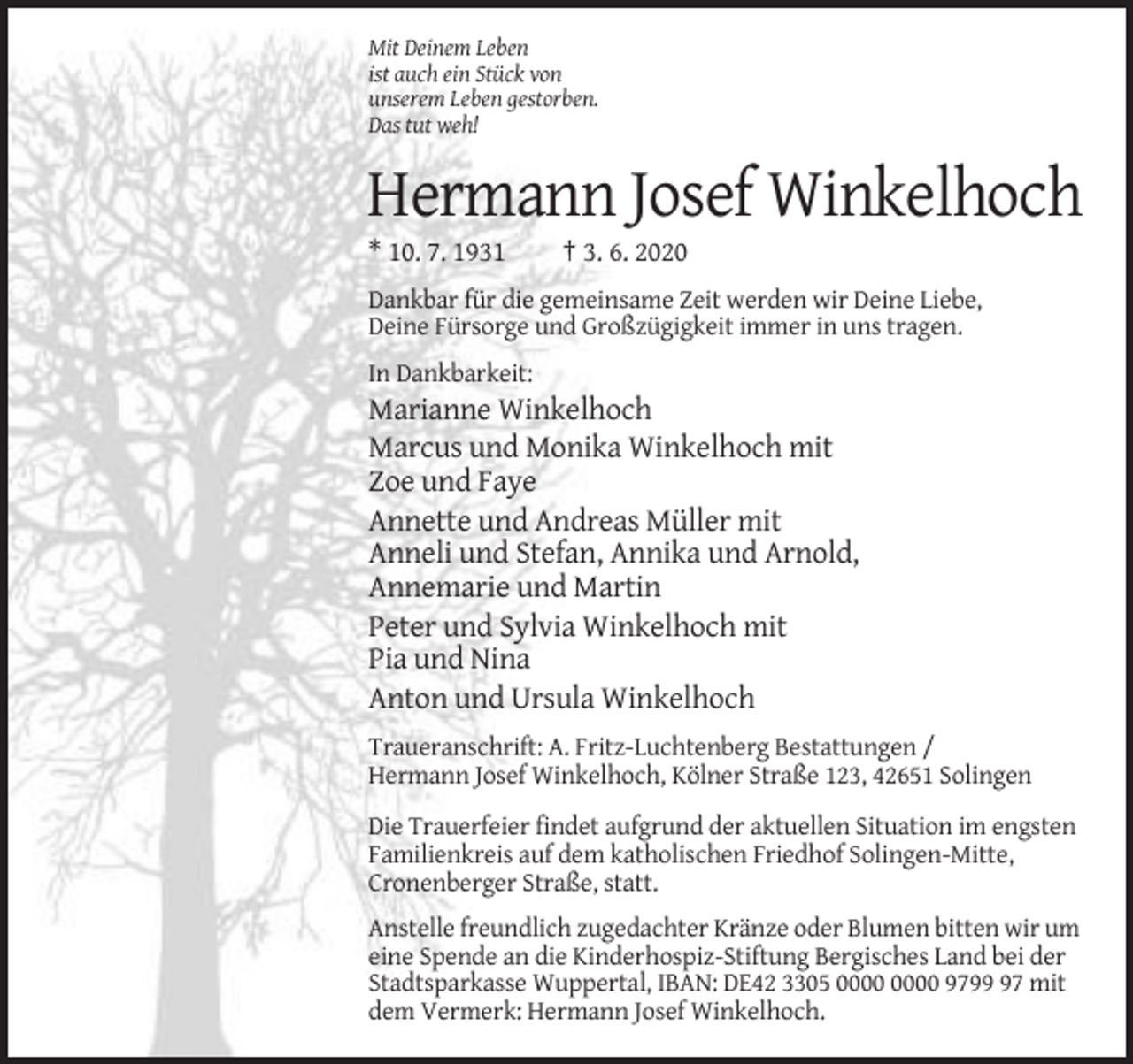 <p>Mit Deinem Leben<br />ist auch ein Stück von<br />unserem Leben gestorben.<br />Das tut weh!</p><p>Hermann Josef Winkelhoch<br />* 10. 7. 1931</p><p>† 3. 6. 2020</p><p>Dankbar für die gemeinsame Zeit werden wir Deine Liebe,<br />Deine Fürsorge und Großzügigkeit immer in uns tragen.<br />In Dankbarkeit:</p><p>Marianne Winkelhoch<br />Marcus und Monika Winkelhoch mit<br />Zoe und Faye<br />Annette und Andreas Müller mit<br />Anneli und Stefan, Annika und Arnold,<br />Annemarie und Martin<br />Peter und Sylvia Winkelhoch mit<br />Pia und Nina<br />Anton und Ursula Winkelhoch<br />Traueranschrift: A. Fritz-Luchtenberg Bestattungen /<br />Hermann Josef Winkelhoch, Kölner Straße 123, 42651 Solingen<br />Die Trauerfeier findet aufgrund der aktuellen Situation im engsten<br />Familienkreis auf dem katholischen Friedhof Solingen-Mitte,<br />Cronenberger Straße, statt.<br />Anstelle freundlich zugedachter Kränze oder Blumen bitten wir um<br />eine Spende an die Kinderhospiz-Stiftung Bergisches Land bei der<br />Stadtsparkasse Wuppertal, IBAN: DE42 3305 9797 mit<br />dem Vermerk: Hermann Josef Winkelhoch.</p>