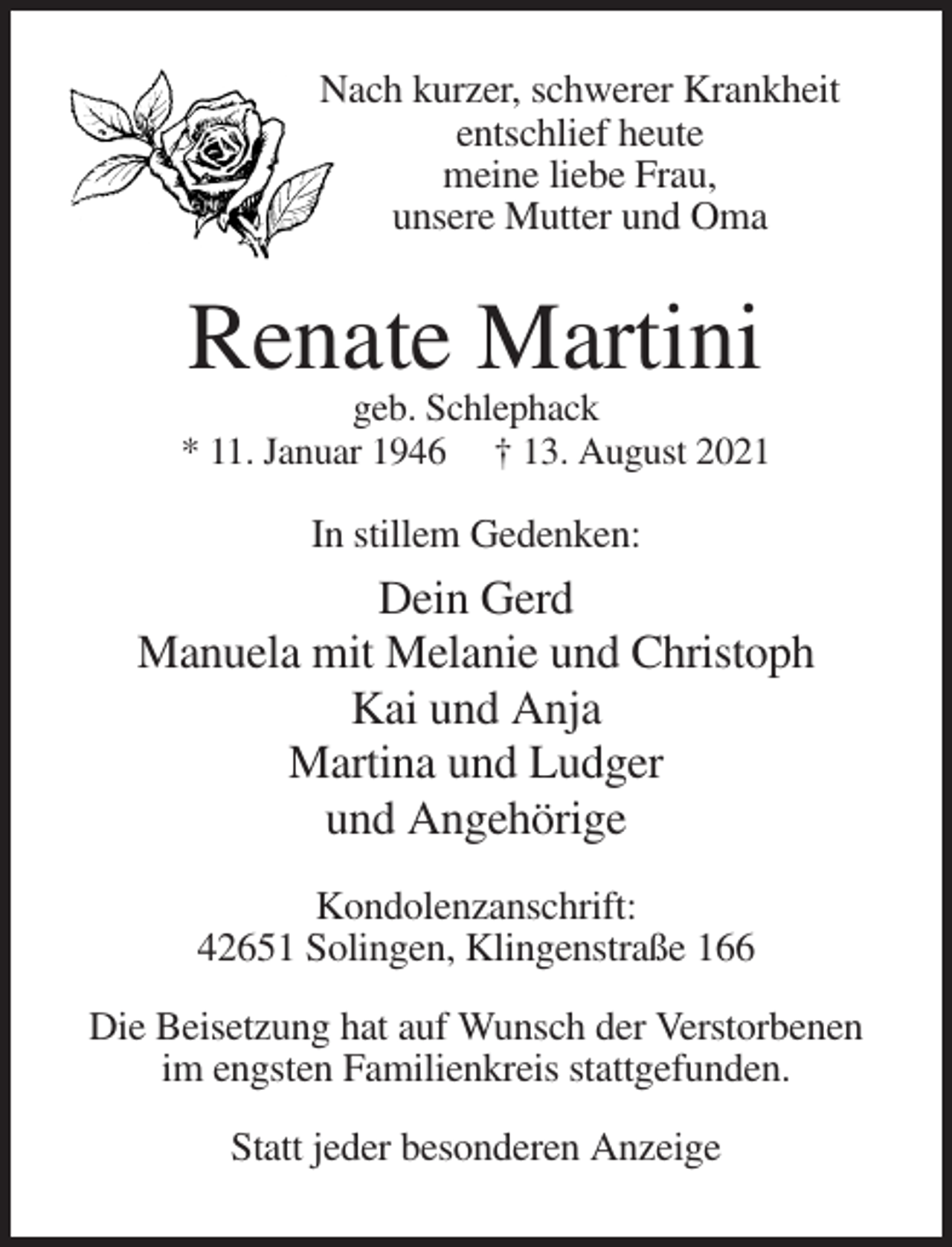 <p>Nach kurzer, schwerer Krankheit<br />entschlief heute<br />meine liebe Frau,<br />unsere Mutter und Oma</p><p>Renate Martini<br />geb. Schlephack<br />* 11. Januar 1946 † 13. August 2021</p><p>In stillem Gedenken:</p><p>Dein Gerd<br />Manuela mit Melanie und Christoph<br />Kai und Anja<br />Martina und Ludger<br />und Angehörige<br />Kondolenzanschrift:<br />42651 Solingen, Klingenstraße 166<br />Die Beisetzung hat auf Wunsch der Verstorbenen<br />im engsten Familienkreis stattgefunden.<br />Statt jeder besonderen Anzeige</p>