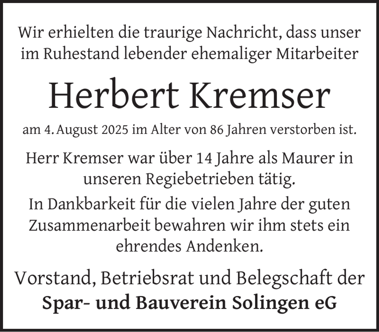 <p>Wir erhielten die traurige Nachricht, dass unser<br />im Ruhestand lebender ehemaliger Mitarbeiter</p><p>Herbert Kremser</p><p>am 4. August 2025 im Alter von 86 Jahren verstorben ist.</p><p>Herr Kremser war über 14 Jahre als Maurer in<br />unseren Regiebetrieben tätig.<br />In Dankbarkeit für die vielen Jahre der guten<br />Zusammenarbeit bewahren wir ihm stets ein<br />ehrendes Andenken.</p><p>Vorstand, Betriebsrat und Belegschaft der<br />Spar- und Bauverein Solingen eG</p>