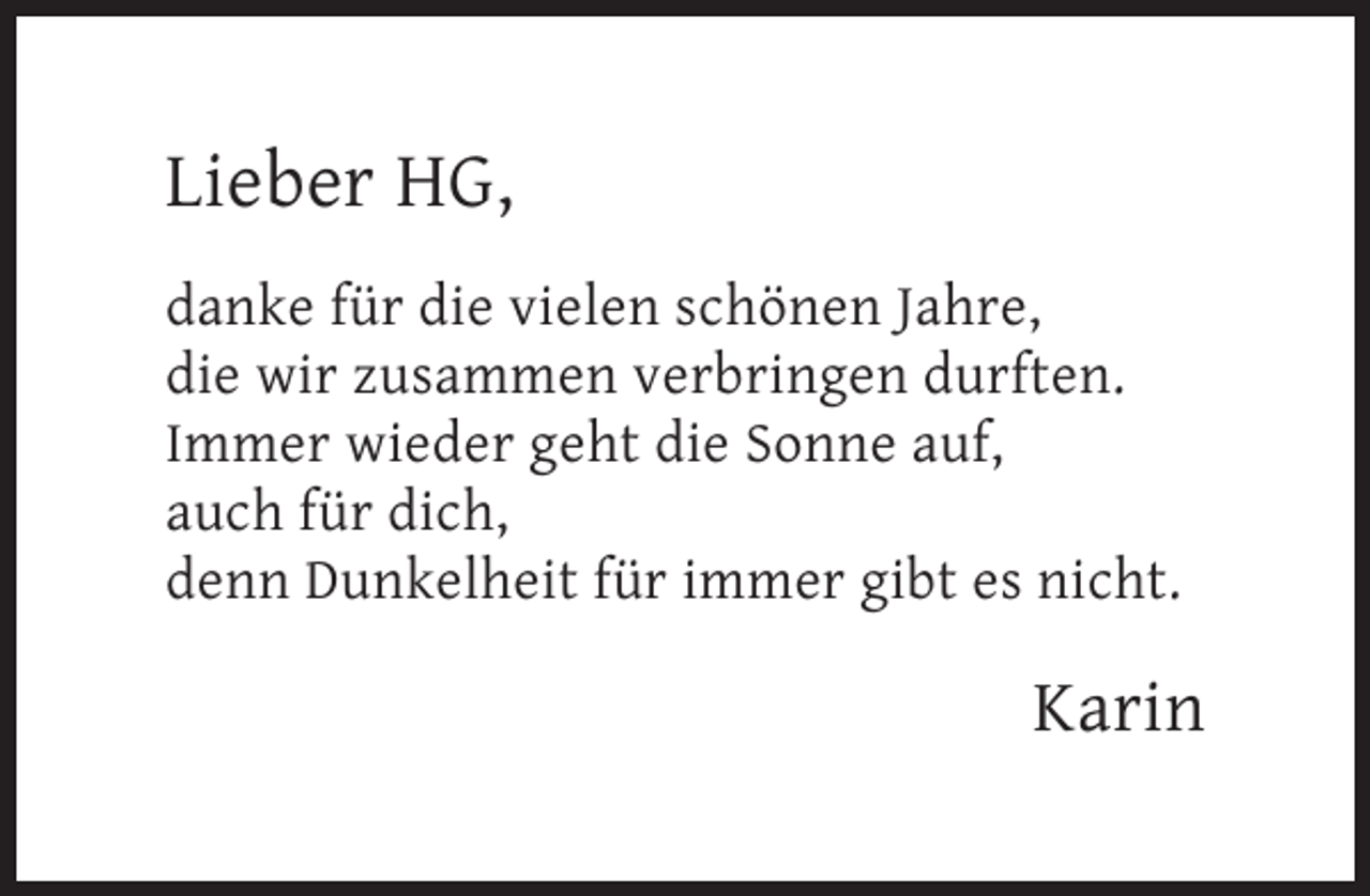 <p>Lieber HG,<br />danke für die vielen schönen Jahre,<br />die wir zusammen verbringen durften.<br />Immer wieder geht die Sonne auf,<br />auch für dich,<br />denn Dunkelheit für immer gibt es nicht.</p><p>Karin</p>