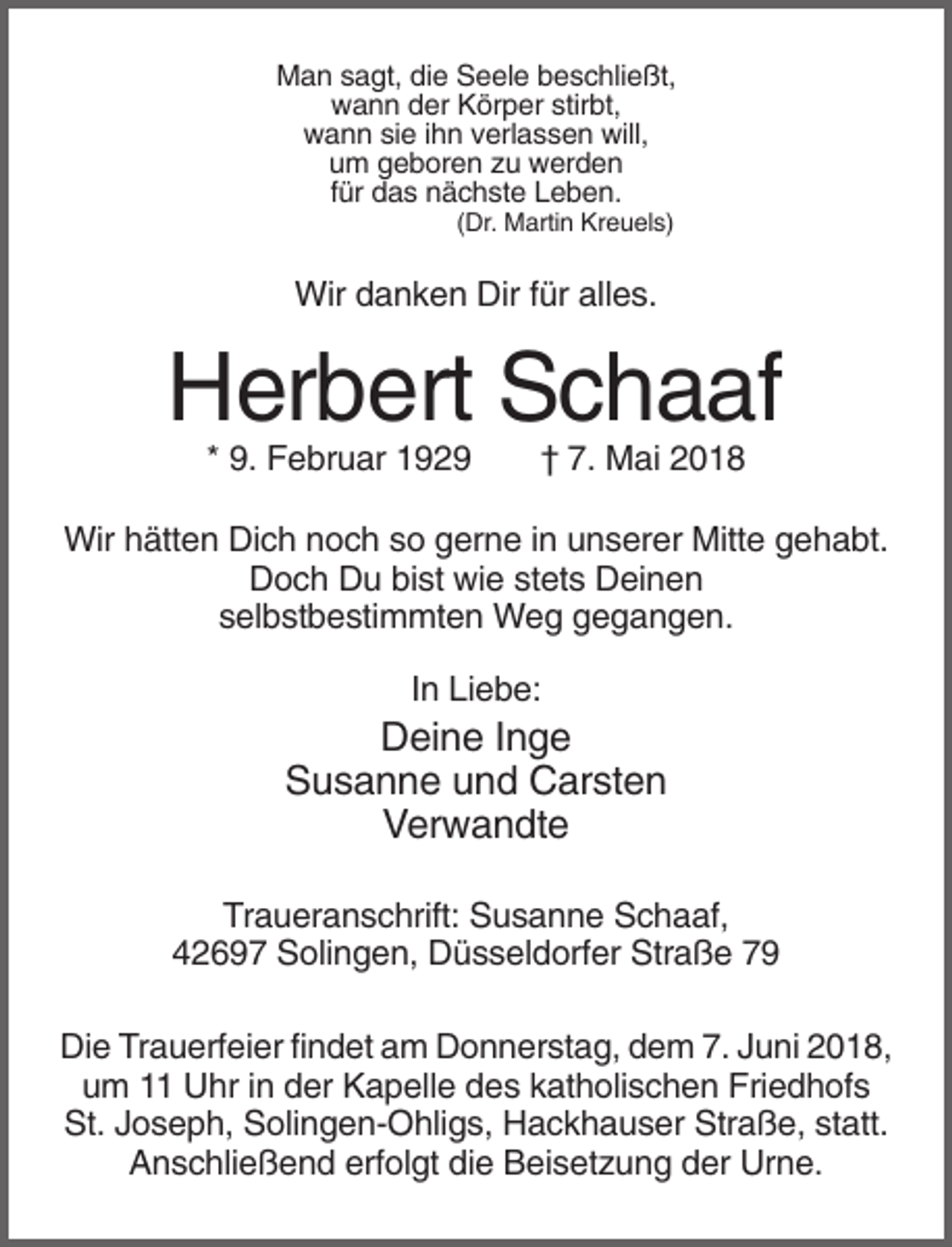 <p>Man sagt, die Seele beschließt,<br />wann der Körper stirbt,<br />wann sie ihn verlassen will,<br />um geboren zu werden<br />für das nächste Leben.<br />(Dr. Martin Kreuels)</p><p>Wir danken Dir für alles.</p><p>Herbert Schaaf<br />* 9. Februar 1929</p><p>† 7. Mai 2018</p><p>Wir hätten Dich noch so gerne in unserer Mitte gehabt.<br />Doch Du bist wie stets Deinen<br />selbstbestimmten Weg gegangen.<br />In Liebe:</p><p>Deine Inge<br />Susanne und Carsten<br />Verwandte<br />Traueranschrift: Susanne Schaaf,<br />42697 Solingen, Düsseldorfer Straße 79<br />Die Trauerfeier findet am Donnerstag, dem 7. Juni 2018,<br />um 11 Uhr in der Kapelle des katholischen Friedhofs<br />St. Joseph, Solingen-Ohligs, Hackhauser Straße, statt.<br />Anschließend erfolgt die Beisetzung der Urne.</p>