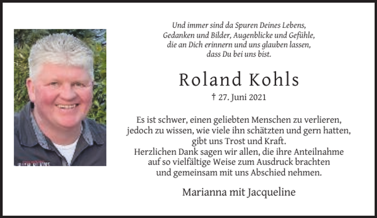 <p>Und immer sind da Spuren Deines Lebens,<br />Gedanken und Bilder, Augenblicke und Gefühle,<br />die an Dich erinnern und uns glauben lassen,<br />dass Du bei uns bist.</p><p>Roland Kohls<br />† 27. Juni 2021<br />Es ist schwer, einen geliebten Menschen zu verlieren,<br />jedoch zu wissen, wie viele ihn schätzten und gern hatten,<br />gibt uns Trost und Kraft.<br />Herzlichen Dank sagen wir allen, die ihre Anteilnahme<br />auf so vielfältige Weise zum Ausdruck brachten<br />und gemeinsam mit uns Abschied nehmen.</p><p>Marianna mit Jacqueline</p>