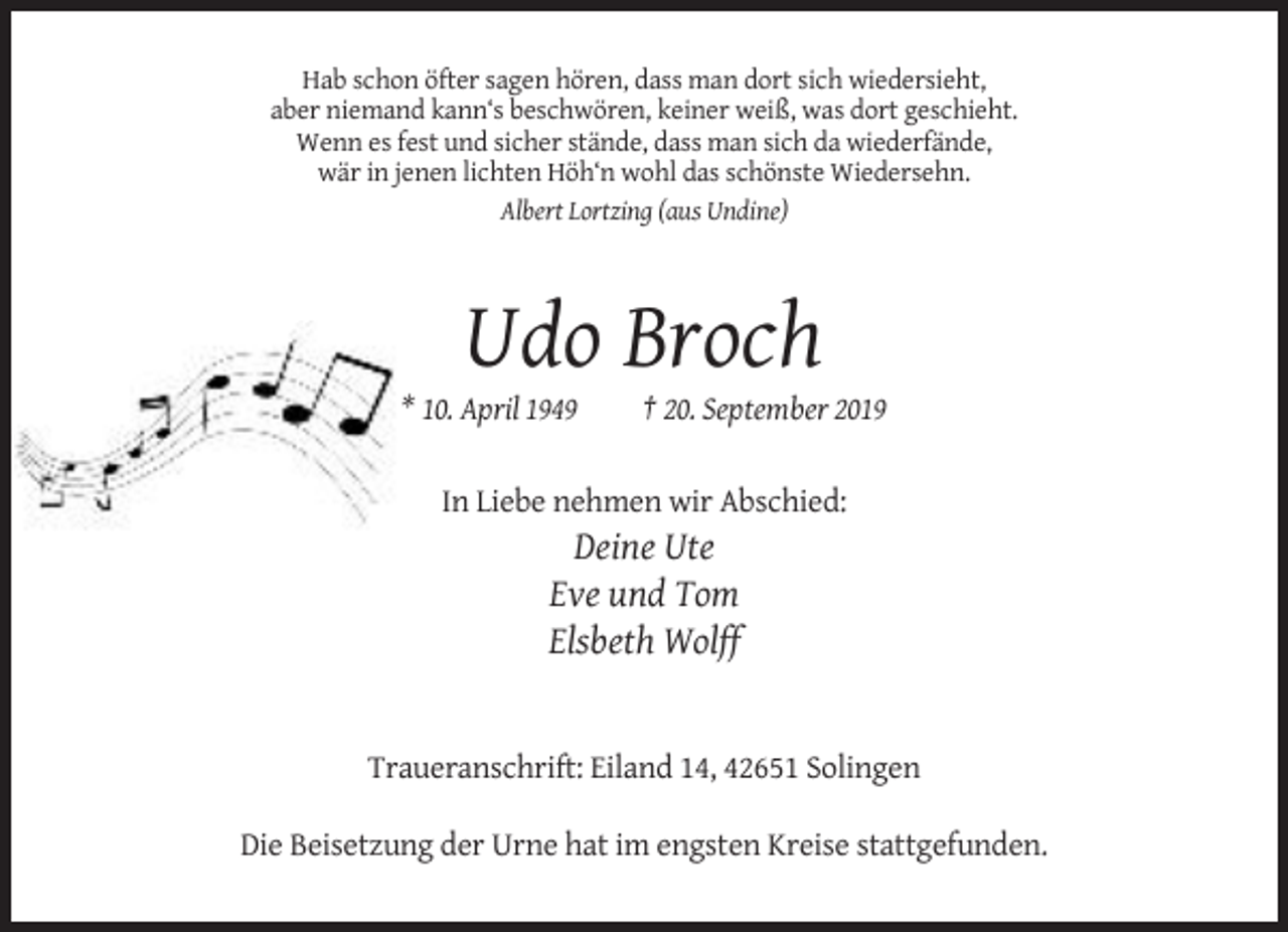 <p>Hab schon öfter sagen hören, dass man dort sich wiedersieht,<br />aber niemand kann‘s beschwören, keiner weiß, was dort geschieht.<br />Wenn es fest und sicher stände, dass man sich da wiederfände,<br />wär in jenen lichten Höh‘n wohl das schönste Wiedersehn.<br />Albert Lortzing (aus Undine)</p><p>Udo Broch<br />* 10. April 1949</p><p>† 20. September 2019</p><p>In Liebe nehmen wir Abschied:</p><p>Deine Ute<br />Eve und Tom<br />Elsbeth Wolff</p><p>Traueranschrift: Eiland 14, 42651 Solingen<br />Die Beisetzung der Urne hat im engsten Kreise stattgefunden.</p>