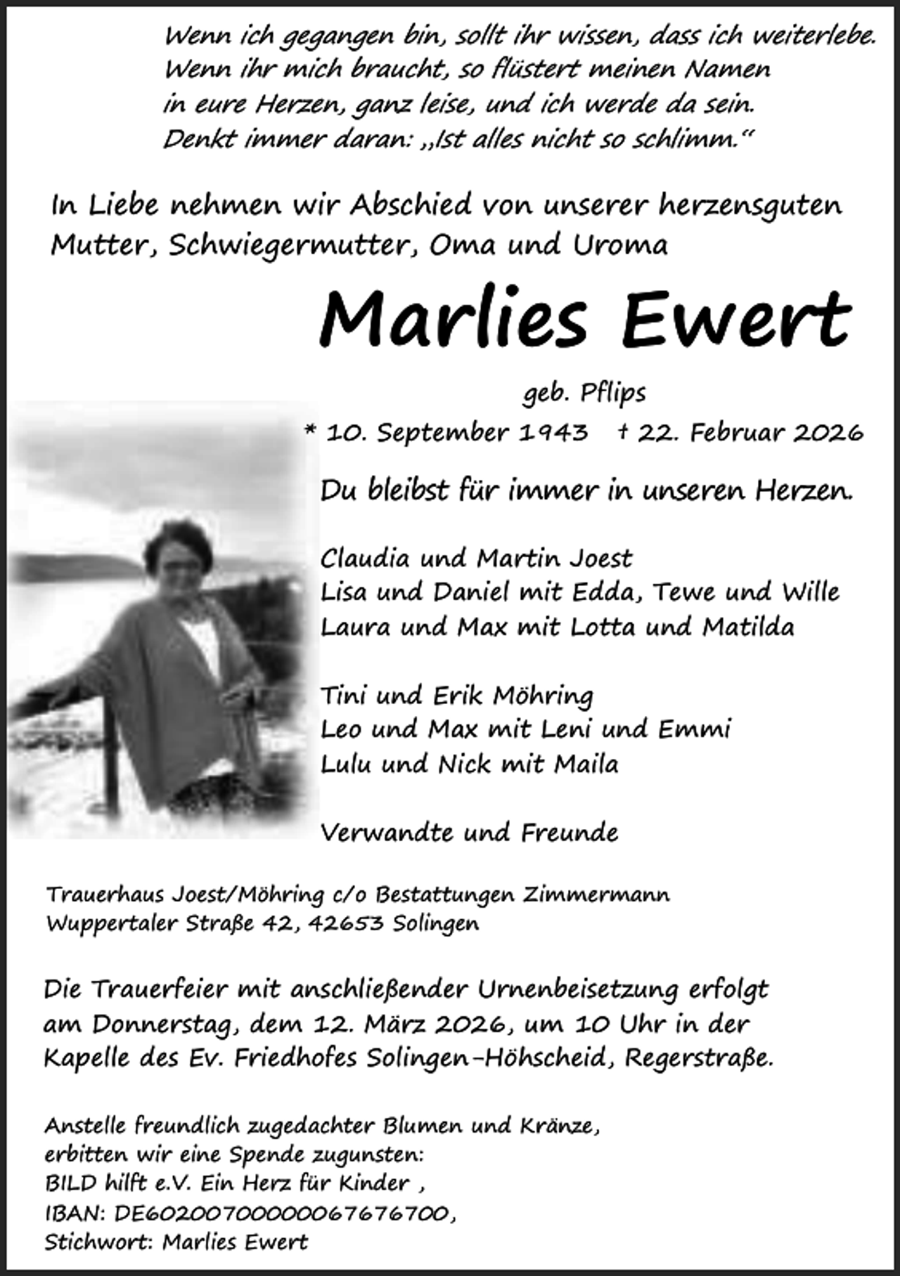 <p>Wenn ich gegangen bin, sollt ihr wissen, dass ich weiterlebe.<br />Wenn ihr mich braucht, so flüstert meinen Namen<br />in eure Herzen, ganz leise, und ich werde da sein.<br />Denkt immer daran: „Ist alles nicht so schlimm.“</p><p>In Liebe nehmen wir Abschied von unserer herzensguten<br />Mutter, Schwiegermutter, Oma und Uroma</p><p>Marlies Ewert<br />geb. Pflips<br />* 10. September 1943</p><p>† 22. Februar 2026</p><p>Du bleibst für immer in unseren Herzen.<br />Claudia und Martin Joest<br />Lisa und Daniel mit Edda, Tewe und Wille<br />Laura und Max mit Lotta und Matilda<br />Tini und Erik Möhring<br />Leo und Max mit Leni und Emmi<br />Lulu und Nick mit Maila<br />Verwandte und Freunde<br />Trauerhaus Joest/Möhring c/o Bestattungen Zimmermann<br />Wuppertaler Straße 42, 42653 Solingen</p><p>Die Trauerfeier mit anschließender Urnenbeisetzung erfolgt<br />am Donnerstag, dem 12. März 2026, um 10 Uhr in der<br />Kapelle des Ev. Friedhofes Solingen-Höhscheid, Regerstraße.<br />Anstelle freundlich zugedachter Blumen und Kränze,<br />erbitten wir eine Spende zugunsten:<br />BILD hilft e.V. Ein Herz für Kinder ,<br />IBAN: DE60200700000067676700,<br />Stichwort: Marlies Ewert</p>