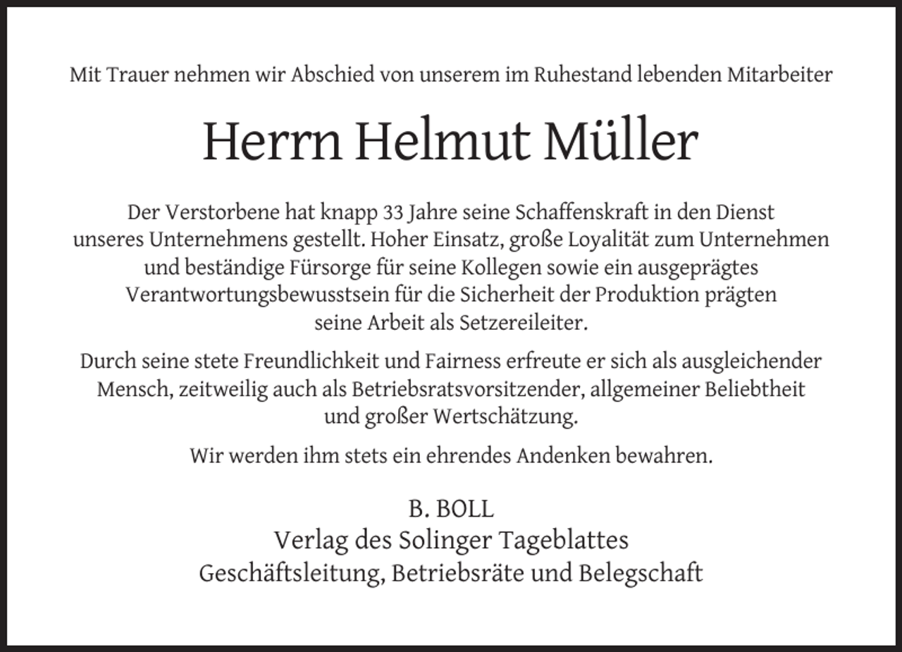 <p>Mit Trauer nehmen wir Abschied von unserem im Ruhestand lebenden Mitarbeiter</p><p>Herrn Helmut Müller<br />Der Verstorbene hat knapp 33 Jahre seine Schaffenskraft in den Dienst<br />unseres Unternehmens gestellt. Hoher Einsatz, große Loyalität zum Unternehmen<br />und beständige Fürsorge für seine Kollegen sowie ein ausgeprägtes<br />Verantwortungsbewusstsein für die Sicherheit der Produktion prägten<br />seine Arbeit als Setzereileiter.<br />Durch seine stete Freundlichkeit und Fairness erfreute er sich als ausgleichender<br />Mensch, zeitweilig auch als Betriebsratsvorsitzender, allgemeiner Beliebtheit<br />und großer Wertschätzung.<br />Wir werden ihm stets ein ehrendes Andenken bewahren.</p><p>B. BOLL<br />Verlag des Solinger Tageblattes<br />Geschäftsleitung, Betriebsräte und Belegschaft</p>