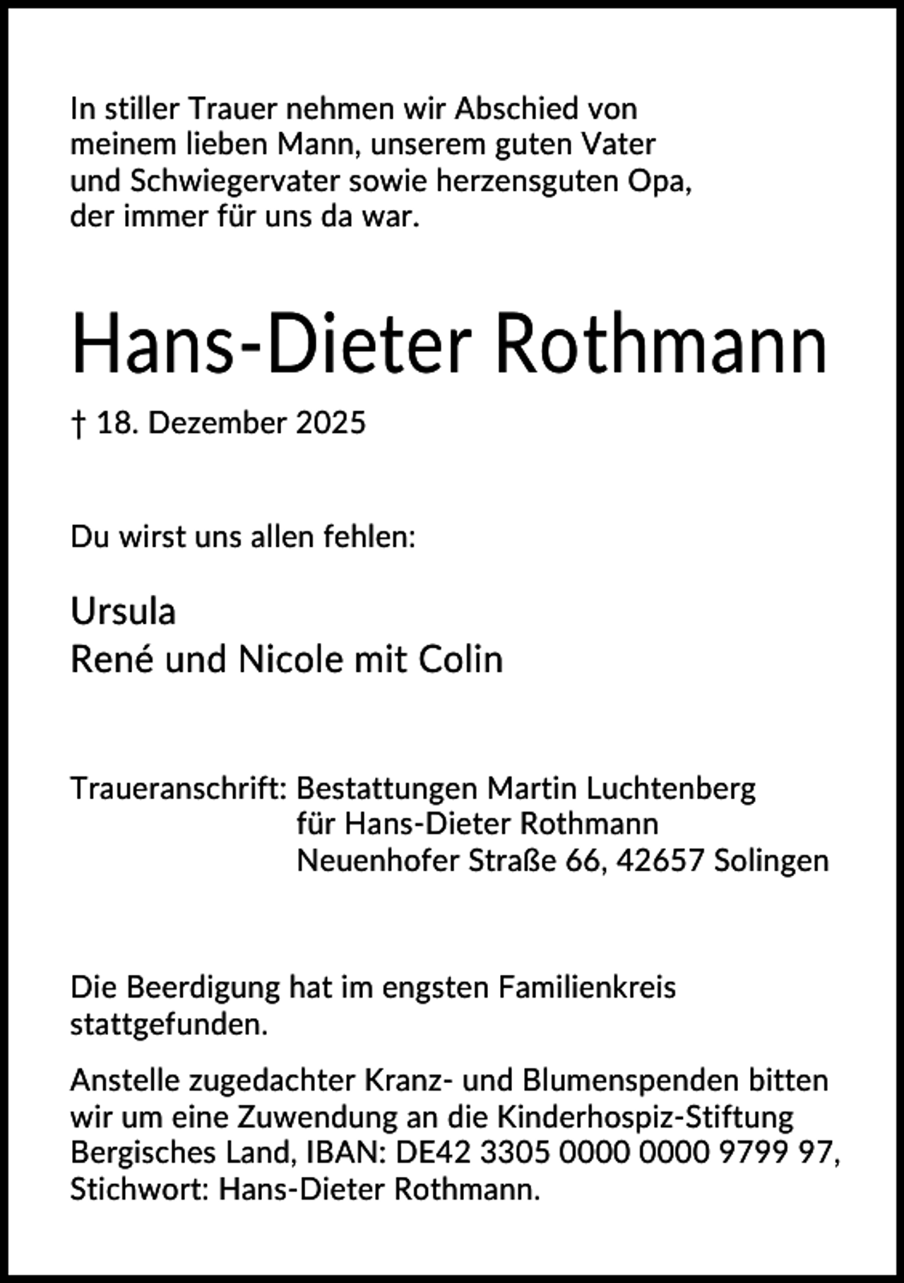 <p>In stiller Trauer nehmen wir Abschied von<br />meinem lieben Mann, unserem guten Vater<br />und Schwiegervater sowie herzensguten Opa,<br />der immer für uns da war.</p><p>Hans-Dieter Rothmann<br />† 18. Dezember 2025</p><p>Du wirst uns allen fehlen:</p><p>Ursula<br />René und Nicole mit Colin<br />Traueranschrift: Bestattungen Martin Luchtenberg<br />für Hans-Dieter Rothmann<br />Neuenhofer Straße 66, 42657 Solingen</p><p>Die Beerdigung hat im engsten Familienkreis<br />stattgefunden.<br />Anstelle zugedachter Kranz- und Blumenspenden bitten<br />wir um eine Zuwendung an die Kinderhospiz-Stiftung<br />Bergisches Land, IBAN: DE42 3305 9797,<br />Stichwort: Hans-Dieter Rothmann.</p>