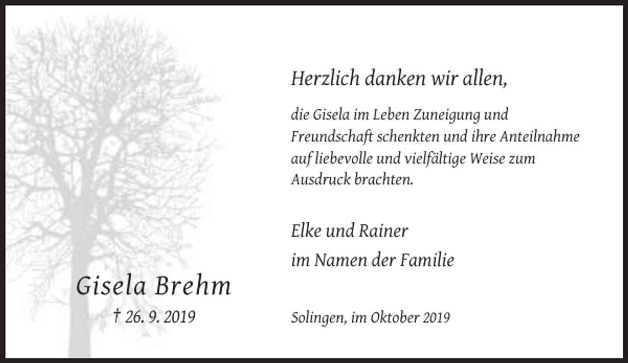 <p>Herzlich danken wir allen,<br />die Gisela im Leben Zuneigung und<br />Freundschaft schenkten und ihre Anteilnahme<br />auf liebevolle und vielfältige Weise zum<br />Ausdruck brachten.</p><p>Elke und Rainer<br />im Namen der Familie</p><p>Gisela Brehm<br />† 26. 9. 2019</p><p>Solingen, im Oktober 2019</p>